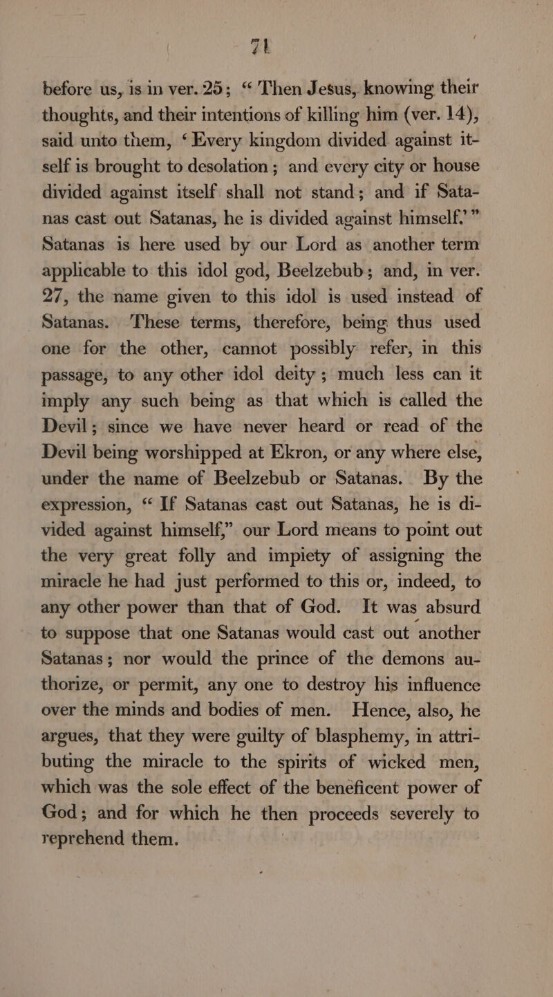 vt before us, is in ver.25; “ Then Jesus, knowing their thoughts, and their intentions of killing him (ver. 14), said unto them, ‘ Every kingdom divided against it- self is brought to desolation ; and every city or house divided against itself shall not stand; and if Sata- nas cast out Satanas, he is divided against himself.” Satanas is here used by our Lord as another term applicable to this idol god, Beelzebub; and, in ver. 27, the name given to this idol is used instead of Satanas. These terms, therefore, beimg thus used one for the other, cannot possibly refer, in_ this passage, to any other idol deity ; much less can it imply any such being as that which is called the Devil; since we have never heard or read of the Devil being worshipped at Ekron, or any where else, under the name of Beelzebub or Satanas.. By the expression, “ If Satanas cast out Satanas, he is di- vided against himself,” our Lord means to point out the very great folly and impiety of assigning the miracle he had just performed to this or, indeed, to any other power than that of God. It was absurd to suppose that one Satanas would cast out ‘another Satanas; nor would the prince of the demons au- thorize, or permit, any one to destroy his influence over the minds and bodies of men. Hence, also, he argues, that they were guilty of blasphemy, in attri- buting the miracle to the spirits of wicked men, which was the sole effect of the beneficent power of God; and for which he Chet proceeds severely to reprehend them.