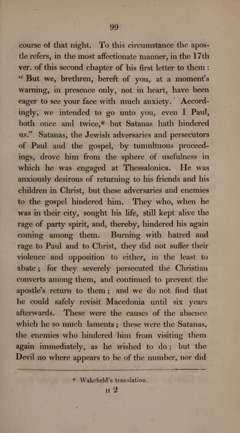 course of that night. To this circumstance the apos- tle refers, in the most affectionate manner, in the 17th ver. of this second chapter of his first letter to them : “* But we, brethren, bereft of you, at a moment's warning, in presence only, not in heart, have been eager to see your face with much anxiety. Accord- ingly, we intended to go unto you, even I Paul, both once and twice,* but Satanas hath hindered us.” Satanas, the Jewish adversaries and persecutors of Paul and the gospel, by tumultuous proceed- ings, drove him from the sphere of usefulness in which he was engaged at Thessalonica. He was anxiously desirous of returning to his friends and his children in Christ, but these adversaries and enemies to the gospel hindered him. They who, when he was in their city, sought his life, still kept alive the rage of party spirit, and, thereby, hindered his again coming among them. Burning with hatred and rage to Paul and to Christ, they did not suffer their violence and opposition to either, in the least to abate; for they severely persecuted the Christian converts among them, and continued to prevent the apostle’s return to them; and we do not find that he could safely revisit Macedonia until six years afterwards. These were the causes of the absence which he so much laments; these were the Satanas, the enemies who hindered him from visiting them again immediately, as he wished to do; but the Devil no where appears to be of the number, nor did * Wakefield’s translation. u 2