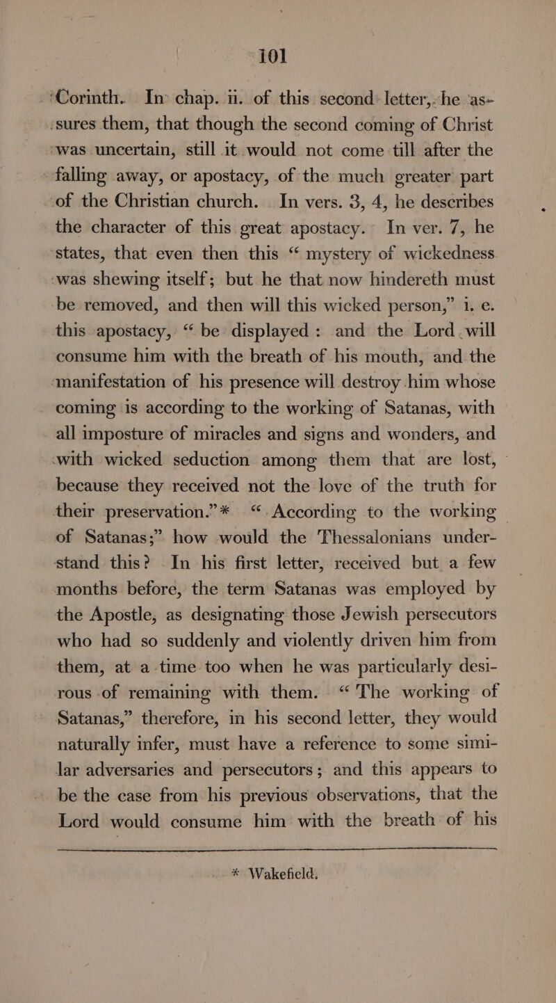 ‘101 Cormth. In chap. i. of this second: letter,-he ‘as- ‘sures them, that though the second coming of Christ *was uncertain, still it would not come till after the falling away, or apostacy, of the much greater’ part of the Christian church. | In vers. 3, 4, he describes the character of this great apostacy. In ver. 7, he ‘states, that even then this “ mystery of wickedness -was shewing itself; but he that now hindereth must be removed, and then will this wicked person,” 1. e. this apostacy, “be displayed: and the Lord .will consume him with the breath of his mouth, and the ‘manifestation of his presence will destroy him whose coming is according to the working of Satanas, with all imposture of miracles and signs and wonders, and with wicked seduction among them that are lost, — because they received not the love of the truth for their preservation.”* “ According to the working | of Satanas;” how would the Thessalonians under- stand this? -In his first letter, received but a few months before, the term Satanas was employed by the Apostle, as designating those Jewish persecutors who had so suddenly and violently driven him from them, at a time too when he was particularly desi- rous of remaining with them. “ The working of Satanas,” therefore, in his second letter, they would naturally infer, must have a reference to some simi- lar adversaries and persecutors ; and this appears to be the case from his previous observations, that the Lord would consume him with the breath of his * Wakefield.