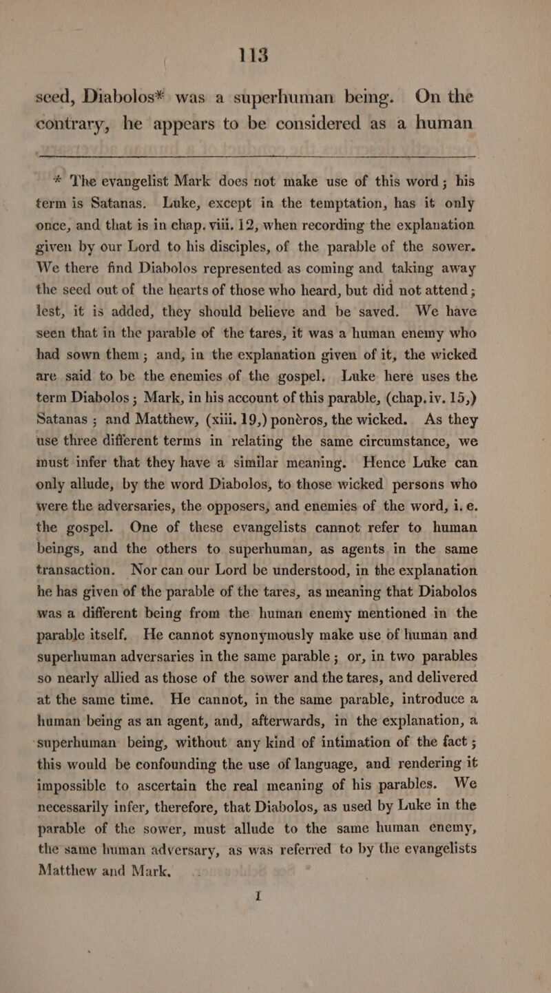 seed, Diabolos* was a superhuman bemg. On the contrary, he appears to be considered as a human * The evangelist Mark does not make use of this word; his term is Satanas. Luke, except in the temptation, has it only once, and that is in chap. viii. 12, when recording the explanation given by our Lord to his disciples, of the parable of the sower. We there find Diabolos represented as coming and taking away the seed out of the hearts of those who heard, but did not attend ; lest, if is added, they should believe and be saved. We have seen that in the parable of the tares, it was a human enemy who had sown them; and, in the explanation given of it, the wicked are said to be the enemies of the gospel. Luke here uses the term Diabolos ; Mark, in his account of this parable, (chap. iv. 15,) Satanas ; and Matthew, (xiii. 19,) pontros, the wicked. As they use three different terms in relating the same circumstance, we must infer that they have a similar meaning. Hence Luke can only allude, by the word Diabolos, to those wicked persons who were the adversaries, the opposers, and enemies of the word, i.e. the gospel. One of these evangelists cannot refer to human beings, and the others to superhuman, as agents in the same transaction. Nor can our Lord be understood, in the explanation he has given of the parable of the tares, as meaning that Diabolos was a different being from the human enemy mentioned in the parable itself. He cannot synonymously make use of human and superhuman adversaries in the same parable ; or, in two parables so nearly allied as those of the sower and the tares, and delivered at the same time. He cannot, in the same parable, introduce a human being as an agent, and, afterwards, in the explanation, a ‘superhuman being, without any kind of intimation of the fact ; this would be confounding the use of language, and rendering it impossible to ascertain the real meaning of his parables. We necessarily infer, therefore, that Diabolos, as used by Luke in the parable of the sower, must allude to the same human enemy, the same human adversary, as was referred to by the evangelists Matthew and Mark,