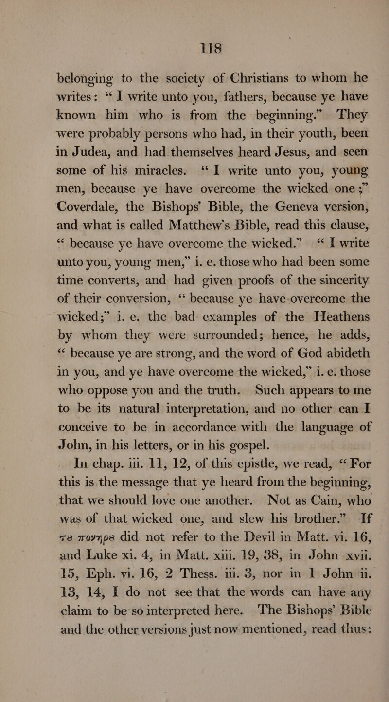 belonging to the society of Christians to whom he writes: “ I write unto you, fathers, because ye have known him who is from the beginning.” They were probably persons who had, in their youth, been in Judea, and had themselves heard Jesus, and seen some of his miracles. “I write unto you, young men, because ye have overcome the wicked one ;” Coverdale, the Bishops’ Bible, the Geneva version, and what is called Matthew's Bible, read this clause, ““ because ye have overcome the wicked.” “ I write unto you, young men,” i. e. those who had been some time converts, and had given proofs of the sincerity of their conversion, ‘‘ because ye have-overcome the wicked;” 1. e. the bad cxamples of the Heathens by whom they were surrounded; hence, he adds, << because ye are strong, and the word of God abideth in you, and ye have overcome the wicked,” 1. e. those who oppose you and the truth. Such appears to me to be its natural interpretation, and no other can I conceive to be in accordance with the language of John, in his letters, or in his gospel. In chap. ii. 11, 12, of this epistle, we read, “ For this is the message that ye heard from the beginning, that we should love one another. Not as Cain, who was of that wicked one, and slew his brother.” If v8 movyps did not refer to the Devil in Matt. vi. 16, and Luke xi. 4, in Matt. xii. 19, 38, in John xvii. 15, Eph. vi. 16, 2 Thess. ni. 3, nor in 1 John ii. 13, 14, I do not see that the words can have any claim to beso mterpreted here. ‘The Bishops’ Bible and the other versions just now mentioned, read thus: