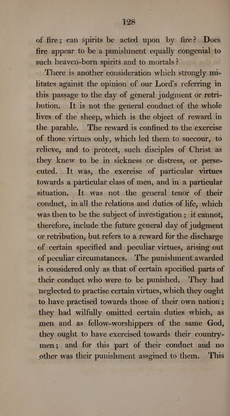 of fire; can spirits be acted upon by fire? Does ‘fire appear to be a punishment equally congenial to such heaven-born spirits and to mortals ? There is another consideration which strongly mi- litates against the opinion of our Lord’s referring in this passage to the day of general judgment or retri- bution. It is not the general conduct of the whole lives of the sheep, which is the object of reward in the parable. The reward is confined to the exercise of those virtues only, which led them to succour, to relieve, and to protect, such disciples of Christ as they knew to be in sickness or distress, or perse- cuted. It was, the exercise of particular virtues towards a particular class of men, and in a particular situation. It was not the general tenor of their conduct, in all the relations and duties of life, which was then to be the subject of investigation ; it cannot, therefore, include the future general day of judgment or retribution, but refers to a reward for the discharge of certain specified and peculiar virtues, arising out of peculiar circumstances. The punishment awarded is considered only as that of certain specified parts of their conduct who were to be punished. They had neglected to practise certain virtues, which they ought to have practised towards those of their own nation ; they had wilfully omitted certain duties which, as men and as fellow-worshippers of the same God, they ought to have exercised towards their country- men; and for this part of their conduct and no other was their punishment assgined to them. This