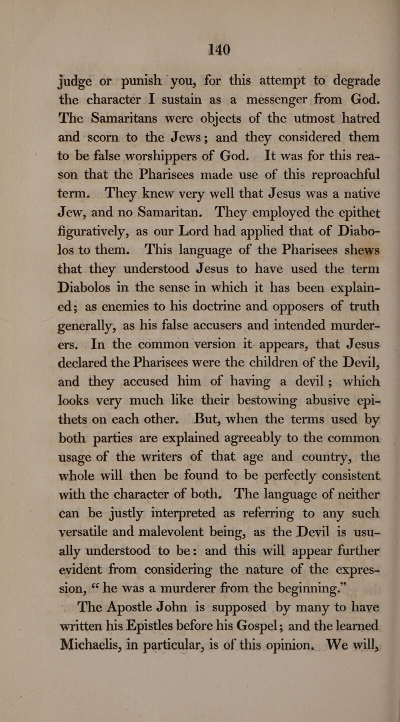 judge or punish you, for this attempt to degrade the character I sustain as a messenger from God. The Samaritans were objects of the utmost hatred and scorn to the Jews; and they considered them to be false worshippers of God. It was for this rea- son that the Pharisees made use of this reproachful term. They knew very well that Jesus was a native Jew, and no Samaritan. They employed the epithet figuratively, as our Lord had applied that of Diabo- los tothem. ‘This language of the Pharisees shews that they understood Jesus to have used the term Diabolos in the sense in which it has been explain- ed; as enemies to his doctrine and opposers of truth generally, as his false accusers and intended murder- ers. In the common version it- appears, that Jesus declared the Pharisees were the children of the Devil, and they accused him of having a devil; which looks very much like their bestowing abusive epi- thets on each other. But, when the terms used by both parties are explained agreeably to the common usage of the writers of that age and country, the whole will then be found to be perfectly consistent with the character of both. The language of neither can be justly interpreted as referring to any such versatile and malevolent being, as the Devil is usu- ally understood to be: and this will appear further evident from considering the nature of the expres- sion, *‘ he was a murderer from the beginning.” _ The Apostle John is supposed by many to have written his Epistles before his Gospel; and the learned Michaelis, in particular, is of this opinion. We will,