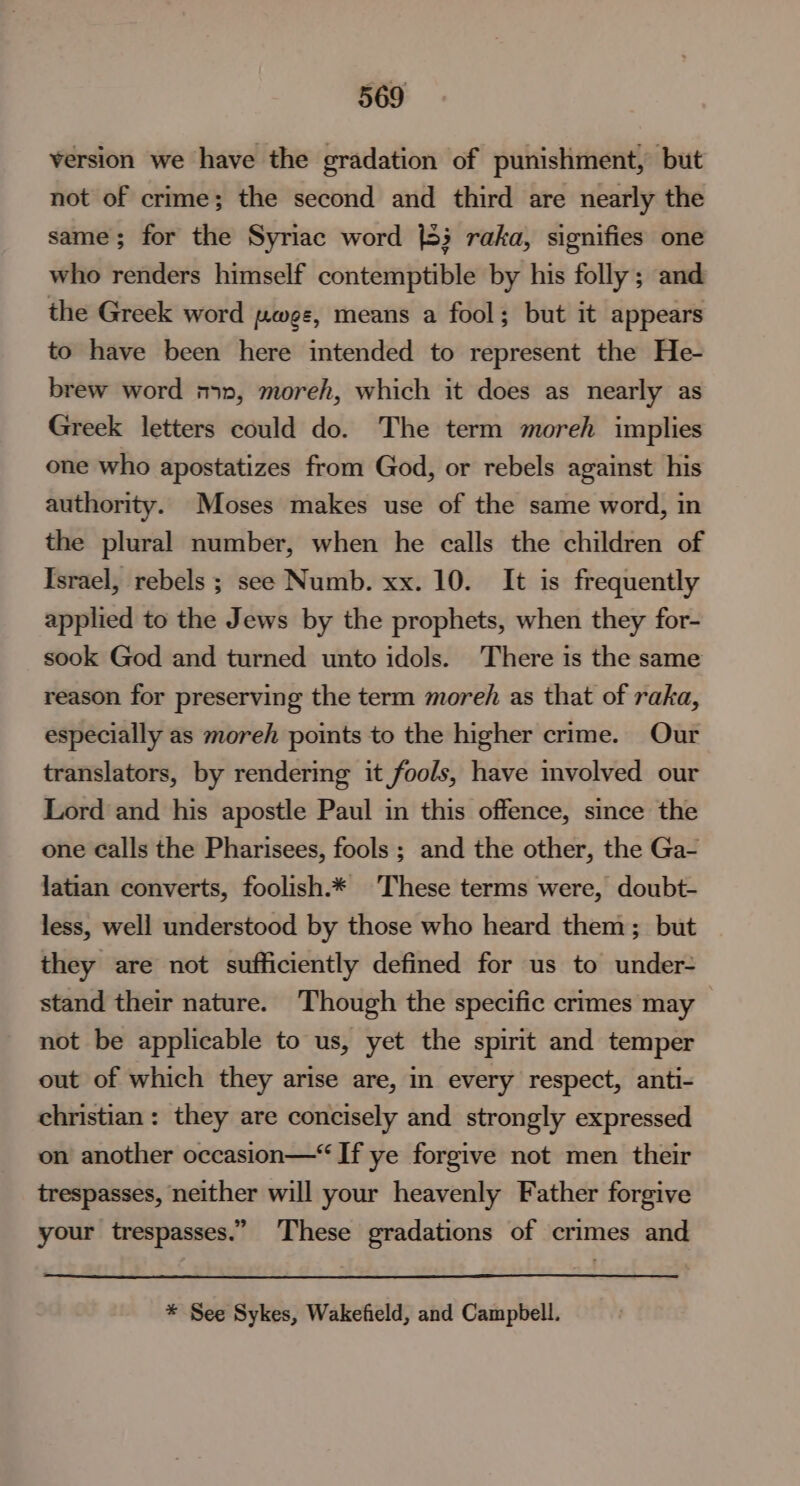 version we have the gradation of punishment, but not of crime; the second and third are nearly the same; for the Syriac word {83 raka, signifies one who renders himself contemptible by his folly; and the Greek word pwee, means a fool; but it appears to have been here intended to represent the He- brew word m1», moreh, which it does as nearly as Greek letters could do. The term moreh implies one who apostatizes from God, or rebels against his authority. Moses makes use of the same word, in the plural number, when he calls the children of Israel, rebels ; see Numb. xx. 10. It is frequently applied to the Jews by the prophets, when they for- sook God and turned unto idols. There is the same reason for preserving the term moreh as that of raka, especially as moreh points to the higher crime. Our translators, by rendering it fools, have involved our Lord and his apostle Paul in this offence, since the one calls the Pharisees, fools ; and the other, the Ga- latian converts, foolish.* These terms were, doubt- less, well understood by those who heard them; but they are not sufficiently defined for us to under- stand their nature. Though the specific crimes may not be applicable to us, yet the spirit and temper out of which they arise are, in every respect, anti- christian: they are concisely and strongly expressed on another occasion—“ If ye forgive not men their trespasses, neither will your heavenly Father forgive your trespasses.” These gradations of crimes and * See Sykes, Wakefield, and Campbell.
