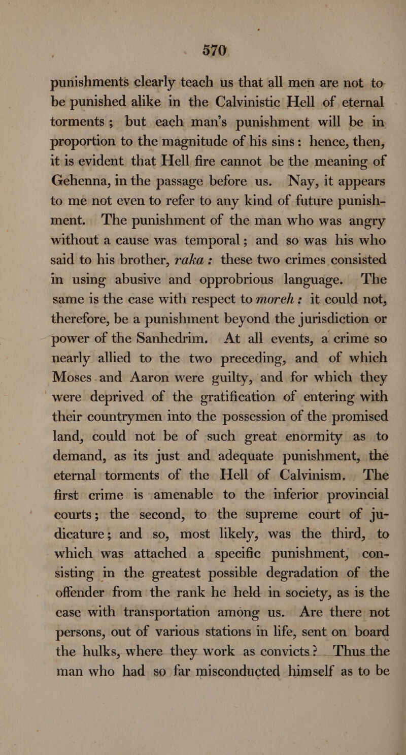 punishments clearly teach us that all men are not to. be punished alike in the Calvinistic Hell of. eternal torments ; but each man’s punishment will be in proportion to the magnitude of his sins: hence, then, it is evident that Hell fire cannot be the meaning of Gehenna, in the passage before us. Nay, it appears to me not even to refer to any kind of future punish- ment. ‘The punishment of the man who was angry without a cause was temporal; and so was his who said to his brother, raka : these two crimes consisted in using abusive and opprobrious language. The same is the case with respect to moreh: it could not, therefore, be a punishment beyond the jurisdiction or power of the Sanhedrim. At all events, a crime so nearly allied to the two preceding, and of which Moses and Aaron were guilty, and for which they were deprived of the gratification of entering. with their countrymen into the possession of the promised land, could not be of such great enormity as_ to demand, as its just and adequate punishment, the eternal torments of the Hell of Calvinism. The first crime. is ‘amenable to the inferior provincial courts; the second, to the supreme court of ju- dicature ; and so, most likely, was the third, to which was attached a_ specific punishment, con- sisting in the greatest possible degradation of the offender from the rank he held in society, as is the case with transportation among us. Are there not persons, out of various stations in life, sent on board the hulks, where. they work as convicts ?. Thus the man who had so far misconducted himself as to be