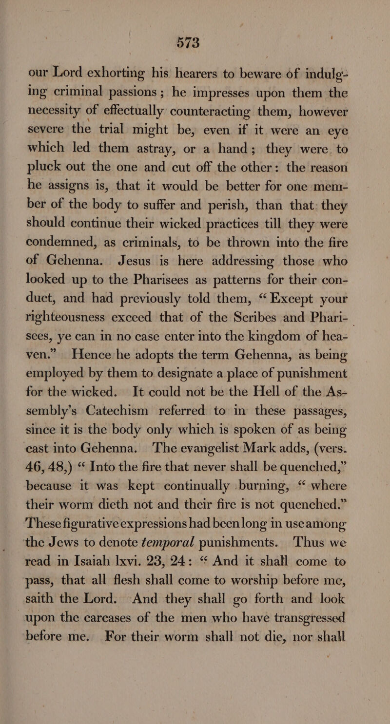 our Lord exhorting his hearers to beware of indulg- ing criminal passions; he impresses upon them the necessity of effectually counteracting them, however severe the trial might be, even if it were an eye which led them astray, or a hand; they were. to pluck out the one and cut off the other: the reason he assigns is, that it would be better for one mem- ber of the body to suffer and perish, than that: they should continue their wicked practices till they were condemned, as criminals, to be thrown into the fire of Gehenna. Jesus is here addressing those who looked up to the Pharisees as patterns for their con- duct, and had previously told them, “Except your righteousness exceed that of the Scribes and Phari-— sees, ye can in no case enter into the kmgdom of hea- ven.” Hence:he adopts the term Gehenna, as being employed by them to designate a place of punishment for the wicked. It could not be the Hell of the As- sembly’s Catechism referred to in these passages, since it is the body only which is spoken of as being cast into Gehenna. The evangelist Mark adds, (vers. 46, 48,) “ Into the fire that never shall be quenched,” because it was kept continually burning, “ where their worm dieth not and their fire is not quenched.” These figurative expressions had been long in useamong the Jews to denote temporal punishments. ‘Thus we read in Isaiah Ixvi. 23, 24: “ And it shall come to pass, that all flesh shall come to worship before me, saith the Lord. And they shall go forth and look upon the carcases of the men who have transgressed before me. For their worm shall not die, nor shall