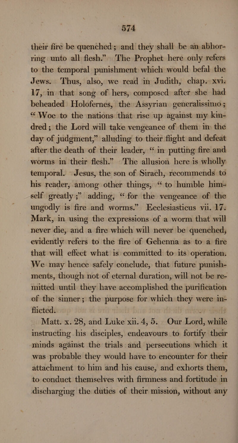their fire be quenched; and they shall be an abhor- ring unto all flesh.” The Prophet here only refers to the temporal punishment which would befal the Jews. Thus, also, we read in Judith, chap. xvi. 17, m that song of hers, composed after she had beheaded Holofernes, the Assyrian generalissimo ; “Woe to the nations that rise up against my kin- dred ; the Lord will take vengeance of them im the day of judgment,” alluding to their flight and defeat after the death of their leader, “ in putting fire and worms in their flesh.” The allusion here is wholly temporal. Jesus, the son of Sirach, recommends to his reader, among other things, “to humble him- self greatly ;” adding, “for the vengeance of the ungodly is fire and worms.” LEcclesiasticus vii. 17. Mark, in using the expressions of a worm that will never die, and a fire which will never be quenched, evidently refers to the fire of Gehenna as to a fire that will effect what is committed to its operation. We may hence safely conclude, that future punish- ments, though not of eternal duration, will not be re- mitted until they have accomplished the purification of the sinner; the purpose for which they were in- flicted. | ; : Matt. x. 28, and Luke xu. 4,5. Our Lord, while instructing his disciples, endeavours to fortify their minds against the trials and persecutions which it was probable they would have to encounter for their attachment to him and his cause, and exhorts them, to conduct themselves with firmness and fortitude in discharging the duties of their mission, without any