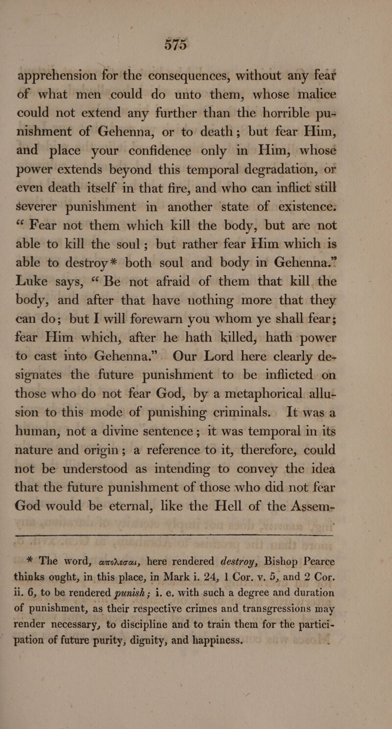 apprehension for the consequences, without any fear of what men could do unto them, whose malice could not extend any further than the horrible pu- nishment of Gehenna, or to death; but fear Him, and place your confidence only in Him, whose power extends beyond this temporal degradation, or even death itself in that fire, and who can inflict still Severer punishment in another state of existence: “‘ Fear not them which kill the body, but are not able to kill the soul; but rather fear Him which is able to destroy* both soul and body in Gehenna.” Luke says, “ Be not afraid of them that kill. the body, and after that have nothing more that they ean do; but I will forewarn you whom ye shall fear; fear Him which, after he hath killed, hath power to cast into Gehenna.”. Our Lord here clearly de- signates the future punishment to be inflicted on those who do not fear God, by a metaphorical. allu- sion to this mode’ of punishing criminals. It was a human, not a divine sentence ; it was temporal in its nature and origin; a reference to it, therefore, could not be understood as intending to convey the idea that the future punishment of those who did not fear God would be eternal, like the Hell of the Assem- * The word, amcAecas, here rendered destroy, Bishop Pearce thinks ought, in this place, in Mark i. 24, 1 Cor. v. 5, and 2 Cor. ii. 6, to be rendered punish; i. e. with such a degree and duration of punishment, as their respective crimes and transgressions may render necessary, to discipline and to train them for the eae _ pation of future purity, dignity, and happiness.