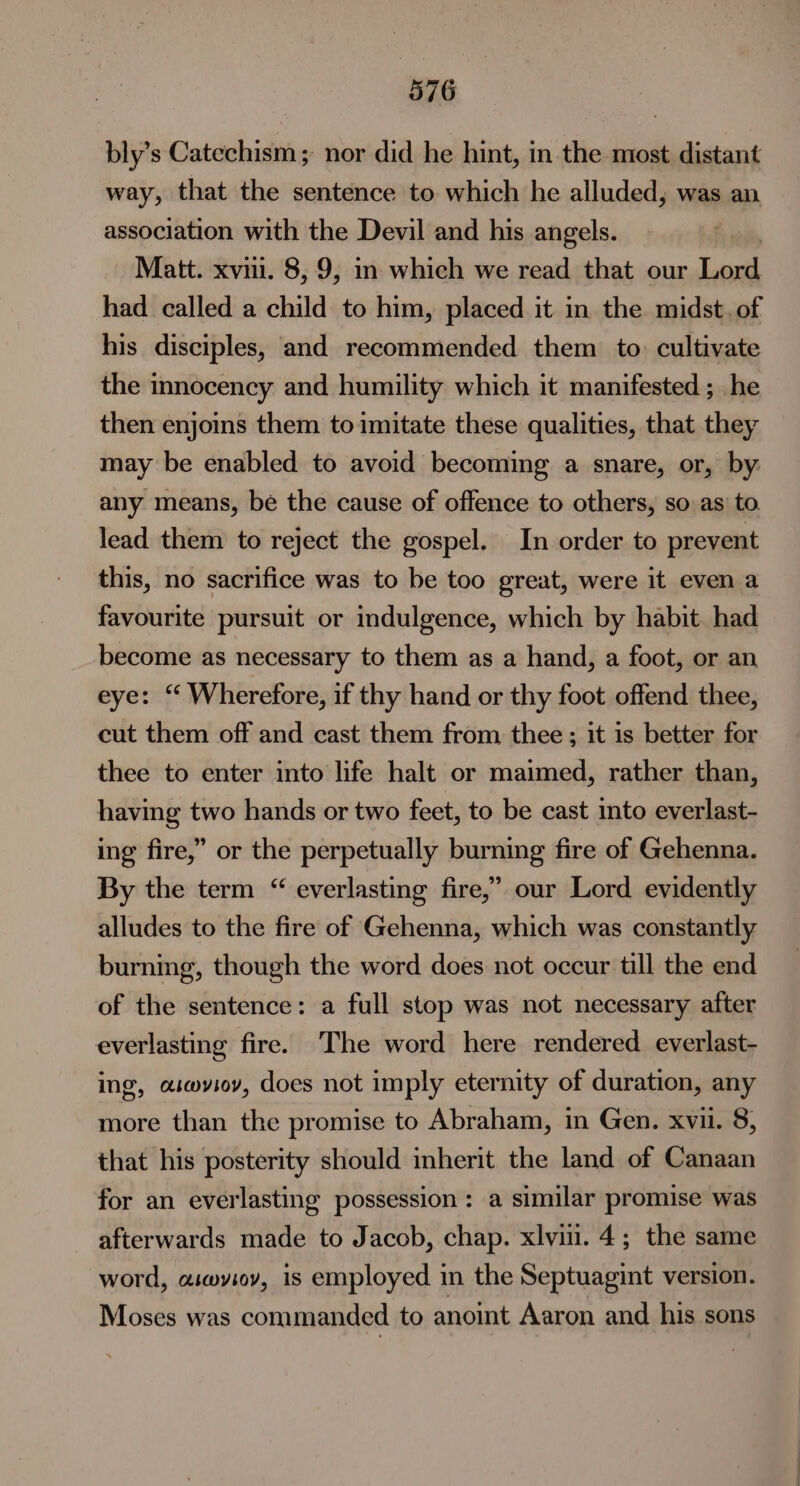 bly’s Catechism; nor did he hint, in the most distant way, that the sentence to which he alluded, was an association with the Devil and his angels. Matt. xvni. 8, 9, in which we read that our Law had called a child to him, placed it in the midst, of his disciples, and recommended them to: cultivate the innocency and humility which it manifested ; he then enjoins them to imitate these qualities, that they may be enabled to avoid becoming a snare, or, by: any means, be the cause of offence to others, so. as to lead them to reject the gospel. In order to prevent this, no sacrifice was to be too great, were it even a favourite pursuit or indulgence, which by habit had become as necessary to them as a hand, a foot, or an eye: “ Wherefore, if thy hand or thy foot offend thee, cut them off and cast them from thee ; it is better for thee to enter into life halt or maimed, rather than, having two hands or two feet, to be cast into everlast- ing fire,” or the perpetually burning fire of Gehenna. By the term “ everlasting fire,’ our Lord evidently alludes to the fire of Gehenna, which was constantly burning, though the word does not occur till the end of the sentence: a full stop was not necessary after everlasting fire. The word here rendered everlast- ing, aiwvioy, does not imply eternity of duration, any more than the promise to Abraham, in Gen. xvi. 8, that his posterity should inherit the land of Canaan for an everlasting possession: a similar promise was afterwards made to Jacob, chap. xlvii. 4; the same word, aimwyiov, is employed in the Septuagint version. Moses was commanded to anoint Aaron and his sons