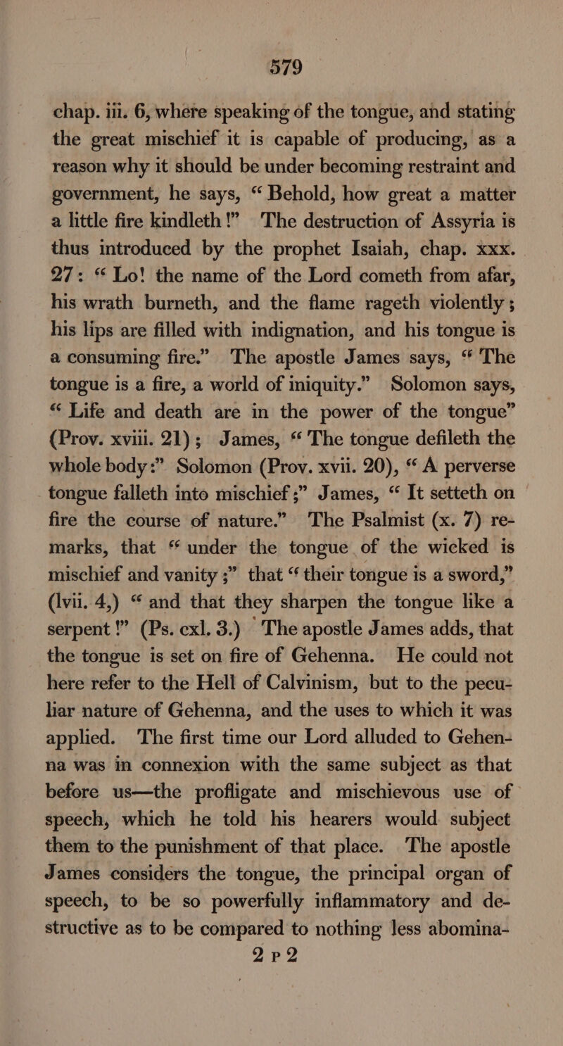 chap. iii. 6, where speaking of the tongue, and stating the great mischief it is capable of producing, as a reason why it should be under becoming restraint and government, he says, “ Behold, how great a matter a little fire kindleth!” The destruction of Assyria is thus introduced by the prophet Isaiah, chap. xxx. 27: “Lo! the name of the Lord cometh from afar, his wrath burneth, and the flame rageth violently ; his lips are filled with indignation, and his tongue is a consuming fire.” The apostle James says, “ The tongue is a fire, a world of iniquity.” Solomon says, “ Life and death are in the power of the tongue” (Prov. xviii. 21); James, * The tongue defileth the whole body” Solomon (Prov. xvii. 20), “ A perverse _ tongue falleth into mischief ;” James, “ It setteth on fire the course of nature.” The Psalmist (x. 7) re- marks, that * under the tongue of the wicked is mischief and vanity ;” that “ their tongue is a sword,” (Ivii. 4,) “ and that they sharpen the tongue like a serpent !” (Ps. cxl. 3.) The apostle James adds, that the tongue is set on fire of Gehenna. He could not here refer to the Hell of Calvinism, but to the pecu- lar nature of Gehenna, and the uses to which it was applied. ‘The first time our Lord alluded to Gehen- na was in connexion with the same subject as that before us—the profligate and mischievous use of speech, which he told his hearers would. subject them to the punishment of that place. The apostle James considers the tongue, the principal organ of speech, to be so powerfully inflammatory and de- structive as to be compared to nothing Jess abomina- 2pP2
