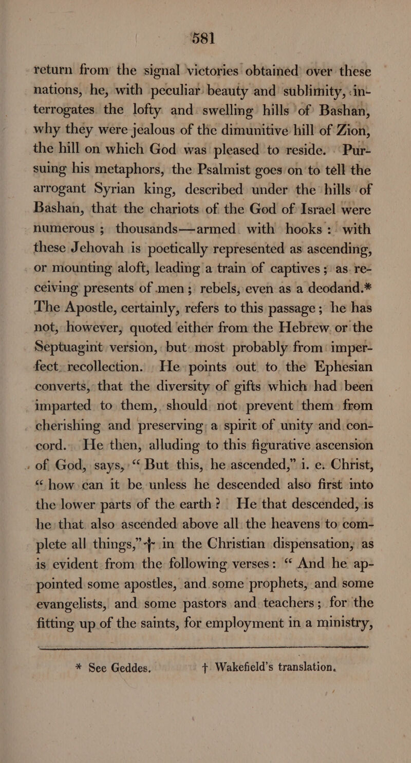 ~ “081 return from the signal victories obtained’ over these nations, he, with peculiar beauty and sublimity, :in- terrogates. the lofty and: swelling hills ‘of Bashan, why they were jealous of the dimunitive hill of Zion, the hill on which God was pleased to reside. | Pur- suing his metaphors, the Psalmist goes onto tell the arrogant Syrian king, described under the hills ‘of Bashan, that the chariots of the God of Israel were numerous ; thousands—armed. with hooks :. with these Jehovah is poetically represented as ascending, or mounting aloft, leading a train of captives ; as. re- ceiving presents of men; rebels, even as a deodand.* The Apostle, certainly, refers to this passage ; he has not, however, quoted either from the Hebrew. or the Septuagint: version, but: most probably from: imper- converts, that the diversity of gifts which had been imparted to them, should not, prevent them. frem cherishing and. preserving; a spirit of unity and. con- cord... He then, alluding to this figurative ascension of God, says,:‘ But this, he ascended,” 1. e. Christ, “how can it be unless he descended also first into the lower parts of the earth? He that descended, 1s he that. also ascended above all. the heavens to: com- plete all things,’ in the Christian dispensation, as is evident from the following verses: “ And he ap- pointed some apostles, and some prophets, and some evangelists, and some pastors and teachers; for the fitting up of the saints, for employment in a ministry, * See Geddes. +. Wakefield’s translation.