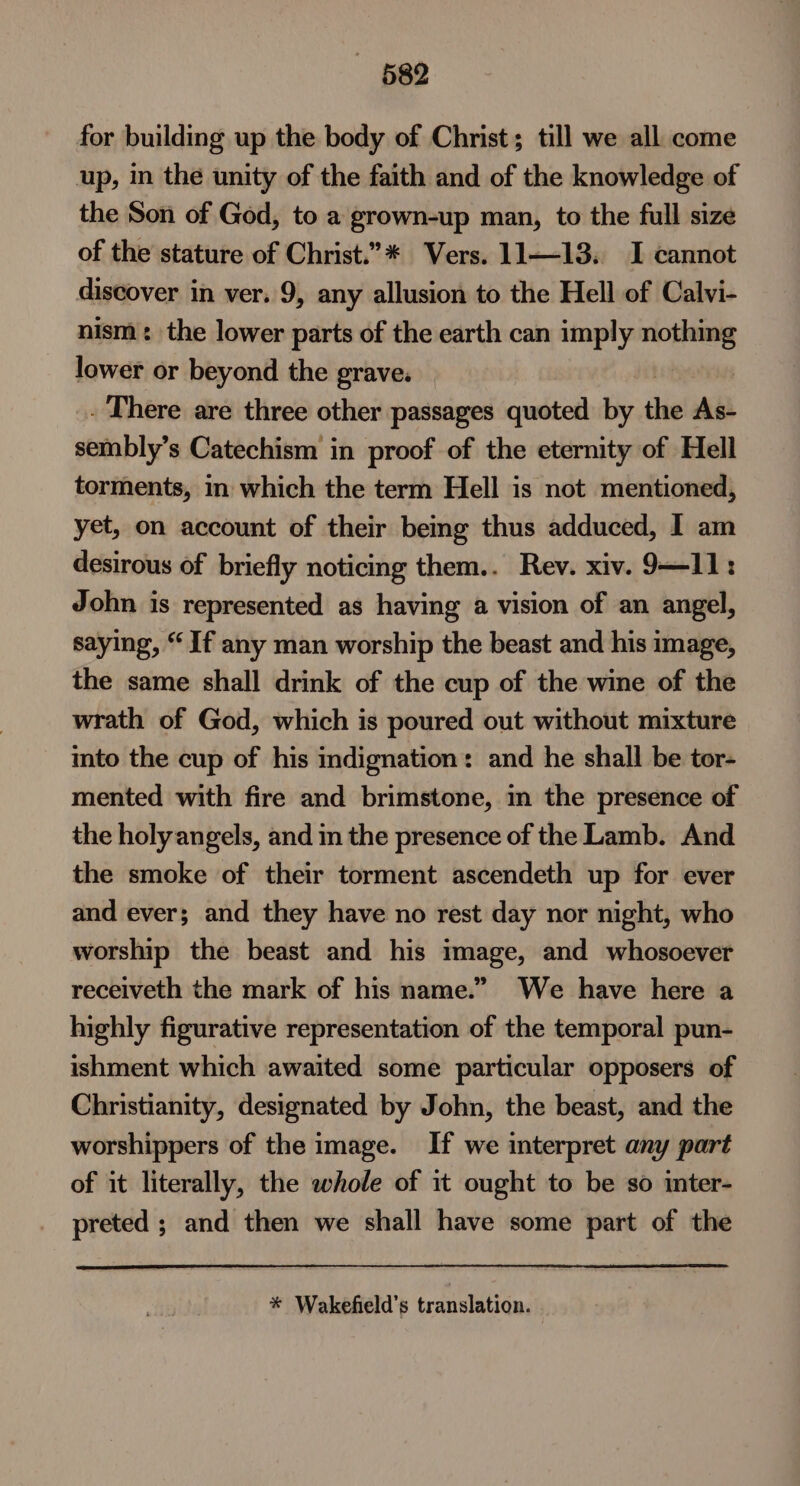 682 for building up the body of Christ; till we all come up, in the unity of the faith and of the knowledge of the Son of God, to a grown-up man, to the full size of the stature of Christ.”* Vers. 11—13. I cannot discover in ver. 9, any allusion to the Hell of Calvi- nism: the lower parts of the earth can imply nothing lower or beyond the grave. . There are three other passages quoted by the Ab sembly’s Catechism in proof of the eternity of Hell torments, in which the term Hell is not mentioned, yet, on account of their bemg thus adduced, I am desirous of briefly noticing them.. Rev. xiv. 9—11: John is represented as having a vision of an angel, saying, “ If any man worship the beast and his image, the same shall drink of the cup of the wine of the wrath of God, which is poured out without mixture mto the cup of his indignation: and he shall be tor- mented with fire and brimstone, in the presence of the holy angels, and in the presence of the Lamb. And the smoke of their torment ascendeth up for ever and ever; and they have no rest day nor night, who worship the beast and his image, and whosoever receiveth the mark of his name.” We have here a highly figurative representation of the temporal pun- ishment which awaited some particular opposers of Christianity, designated by John, the beast, and the worshippers of the image. If we interpret any part of it literally, the whole of it ought to be so inter- preted ; and then we shall have some part of the * Wakefield’s translation.