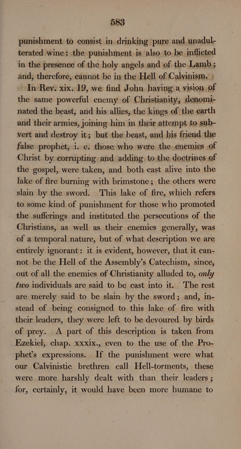 punishment to consist in drinking pure and unadul- terated wine: the punishment is also to be inflicted in the presence of the holy angels and of the Lamb ; and, therefore, cannot be in the Hell of Calvinism. } In Rev. xix. 19, we find John haying a vision of the same powerful enemy of Christianity, denoemi- nated the beast, and his allies, the kings of the earth and their armies, joining him in their attempt to sub- vert and destroy it; but the beast, and his friend the false prophet, i. e. those who were the:enemies .of Christ by. corrupting and adding, to the doctrines of the gospel, were taken, and both cast alive into the lake of fire burning with brimstone; the others were slain by the sword. This lake of fire, which refers to some kind of punishment for those who promoted _ the suffermgs and instituted the persecutions of the Christians, as well as their enemies generally, was of a temporal nature, but of what description we are entirely ignorant: it is evident, however, that it can- not be the Hell of the Assembly’s Catechism, since, out of all the enemies of Christianity alluded to, only two individuals are said to be cast into it. The rest are merely said to be slain by the sword; and, in- stead of being consigned to this lake of fire with their leaders, they were left to be devoured by birds of prey. A part of this description is taken from Ezekiel, chap. xxxix., even to the use of the Pro- phet’s expressions. If the punishment were what our Calvinistic brethren call Hell-torments, these were more harshly dealt with than their leaders ; for, certainly, it would have been more humane to