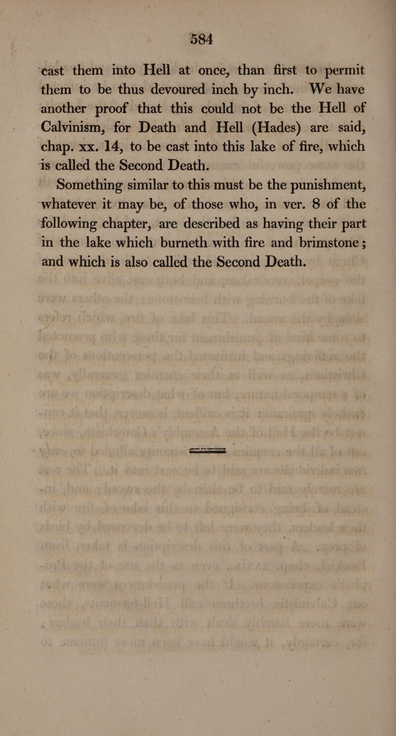 ‘cast them into Hell at. once, than first to permit them to be thus devoured inch by inch. We have another proof that this could not be the Hell of Calvinism, for Death and Hell (Hades) are said, chap. xx. 14, to be cast into this lake of fire, which is called the Second Death. Something similar to this must be the punishment, ‘whatever it may be, of those who, in ver. 8 of the following chapter, are described as having their part in the lake which burneth with fire and brimstone; and which is also called the Second Death.