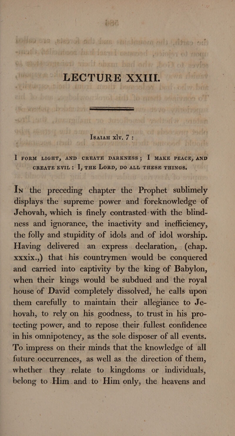 LECTURE XXIII. Isatan xly, 7: I FORM LIGHT, AND CREATE DARKNESS; I MAKE PEACE, AND CREATE EVIL: I, tHE LoRD, DO ALL THESE THINGS. In the preceding chapter the Prophet sublimely displays the supreme power and foreknowledge of Jehovah, which is finely contrasted: with the blind- ness and ignorance, the inactivity and inefficiency, the folly and stupidity of idols and of idol worship. Having delivered an express declaration, (chap. XXxix.,) that his countrymen would be conquered and carried into captivity by the king of Babylon, when their kings would be subdued and the royal house of David completely dissolved, he calls upon them carefully to maintain their allegiance to Je- hovah, to rely on his goodness, to trust in his pro- tecting power, and to repose their fullest confidence in his omnipotency, as the sole disposer of all events. To impress on their minds that the knowledge of all future occurrences, as well as the direction of them, whether they relate to kingdoms or individuals, belong to ._Him.and to Him only, the heavens and