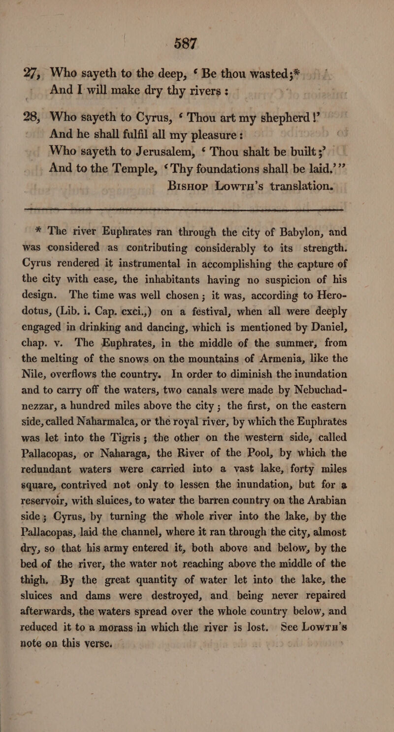 27, Who sayeth to the deep, ¢ Be thou wasted;*. And I will make dry thy rivers : 28, Who sayeth to Cyrus, ‘ Thou art my shepherd !’ And he shall fulfil all my pleasure : Who sayeth to Jerusalem, ‘ Thou shalt be built ;’ And to the meee, ‘ Thy foundations shall be laid,’ ”” BisHor Lowrn’s translation. * The river Euphrates ran through the city of Babylon, and was considered as contributing considerably to its strength. Cyrus rendered it instrumental in accomplishing the capture of the city with ease, the inhabitants having no suspicion of his design. The time was well chosen; it was, according to Hero- dotus, (Lib. i. Cap. exci.,) on a festival, when all were deeply engaged in drinking and dancing, which is mentioned by Daniel, chap. v. The Euphrates, in the middle of the summer, from the melting of the snows on the mountains of Armenia, like the Nile, overflows the country. In order to diminish the inundation and to carry off the waters, two canals were made by Nebuchad- nezzar, a hundred miles above the city ; the first, on the eastern side, called Naharmalca, or the royal river, by which the Euphrates was let into the Tigris; the other on the western side, called Pallacopas, or Naharaga, the River of the Pool, by which the redundant waters were carried into a vast lake, forty miles square, contrived not only to lessen the inundation, but for a reservoir, with sluices, to water the barren country on the Arabian side; Cyrus, by turning the whole river into the lake, by the Pallacopas, laid the channel, where it ran through the city, almost dry, so that his army entered it, both above and below, by the bed of the river, the water not reaching above the middle of the thigh. By the great quantity of water let into the lake, the sluices and dams were destroyed, and being never repaired afterwards, the waters spread over the whole country below, and reduced it to a morass in which the river is lost. See Lowrn’s note on this verse.