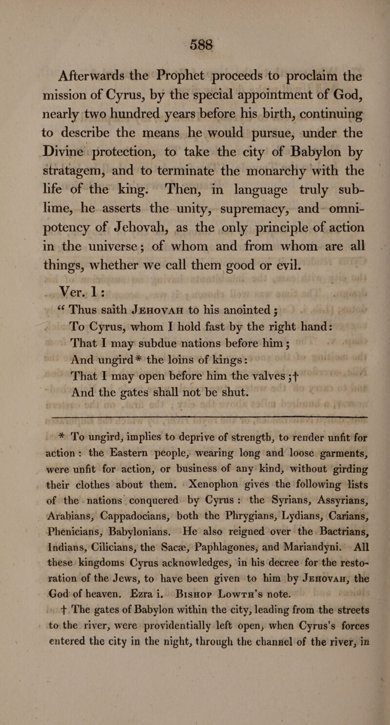 Afterwards the Prophet: proceeds to proclaim the mission of Cyrus, by the special appointment of God, nearly two hundred years before his. birth, continuing to describe the means, he would pursue, under the Divine. protection, to take the city of Babylon by stratagem, and to terminate the monarchy with the life of the kmg. Then, in language truly sub- lime, he asserts the unity, supremacy, and~ omni- potency of Jehovah, as the only principle of action in the universe; of whom and from whom are all things, whether we call them good or evil. Ver. 1: ) “ Thus saith JEHOVAH to his anointed ; To Cyrus, whom I hold fast by the right hand: That I may subdue nations before him ; And ungird* ‘the loins of kings: That I may open before him the valves ;+ And the gates shall not be shut. _* To ungird, implies to deprive of strength, to render unfit for action: the Eastern people, wearing long and loose. garments, were unfit for action, or business of any' kind, without girding their clothes about them. - Xenophon gives the following lists of the -nations conquered by Cyrus: the Syrians, Assyrians, Arabians, Cappadocians, both the Phrygians, Lydians, Carians, Phenicians, Babylonians. He also reigned over the. Bactrians, Indians, Cilicians, the Sace, Paphlagones, and Mariandyni.: All these. kingdoms Cyrus acknowledges, ‘in his decree for the resto- ration of the Jews, to have been given to him by Lpepiienie the God of heaven, Ezrai.. Bisnorp Lowra’s note. e200 » >.The gates of Babylon within the city, leading from the streets tothe river, were providentially left open, when Cyrus’s forces entered the city in the night, through the channel of the river, in