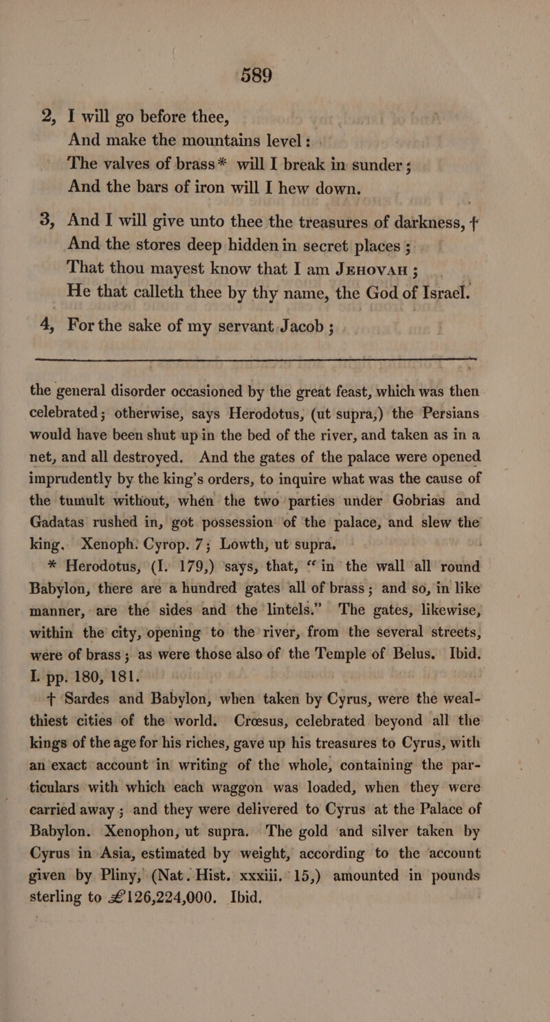2, I will go before thee, And make the mountains level : The valves of brass* will I break in sunder ; And the bars of iron will I hew down. 3, And I will give unto thee the treasures of darkness, ¢ And the stores deep hidden in secret places ; That thou mayest know that I am Jenovau ; He that calleth thee by thy name, the God of Israel. 4, For the sake of my servant Jacob ; the general disorder occasioned by the great feast, which was then celebrated; otherwise, says Herodotus, (ut supra,) the Persians would have been shut upin the bed of the river, and taken as in a net, and all destroyed. And the gates of the palace were opened imprudently by the king’s orders, to inquire what was the cause of the tumult without, whén the two parties under Gobrias and Gadatas rushed in, got. possession of ‘the palace, and slew the king. Xenoph: Cyrop. 7; Lowth, ut supra. * Herodotus, (I. 179,) ‘says, that, “in the wall ‘all round Babylon, there are a hundred gates all of brass; and so, in like manner, are the sides and the lintels.” The gates, likewise, within the city, opening to the river, from the several streets, were of brass ; as were those also of the Temple of Belus. Ibid. I. pp. 180, 181. . + Sardes and Babylon, when taken by Cyrus, were the weal- thiest cities of the world. Croesus, celebrated. beyond all the kings of the age for his riches, gave up his treasures to Cyrus, with an exact account in’ writing of the whole, containing the par- ticulars with which each waggon was loaded, when they were carried away ; and they were delivered to Cyrus at the Palace of Babylon. Xenophon, ut supra. The gold ‘and silver taken by Cyrus in Asia, estimated by weight, according to the account given by Pliny, (Nat. Hist. xxxiii,°15,) amounted in pounds sterling to £126,224,000. Ibid.