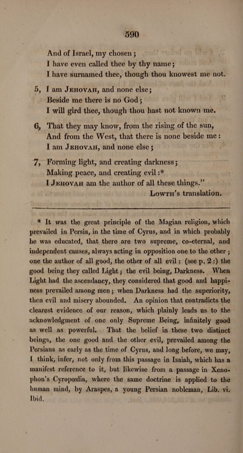 And of Israel, my chosen ; I have even called thee by thy name ; I have surnamed thee, though thou knowest me not. 5, Tam Jenovan, and none else; Beside me there is no God ; Sa I will gird thee, though thou hast not known me. 6, That they may know, from the rising of the sun, And from the West, that there is none beside me: Iam JEHOVAH, and none else 3 , 7, Forming light, and creating darkness ; Making peace, and creating evil :* I Jenovan am the author of all these things.” Lowrn’s translation. * It was the great principle of the Magian religion, which prevailed in Persia, in the time of Cyrus, and in which probably he was educated, that there are two supreme, co-eternal, and independent causes, always acting in opposition one to the other ; one the author of all good, the other of all evil: (see p. 2:) the good, being they called Light; the evil being, Darkness. When Light had the ascendancy, they considered that good and happi- ness prevailed among men; when Darkness had the superiority, then evil and misery abounded, An opinion that contradicts the clearest evidence of our reason, which plainly leads us to the acknowledgment of one only Supreme Being, infinitely good as well as powerful. That the belief in these two distinct beings, the one good. and. the other evil, prevailed among the Persians as carly as the time of Cyrus, and long before, we may, 1 think, infer, not only from this passage in Isaiah, which has a manifest reference to it, but likewise from a passage in Xeno- — phon’s Cyropoedia, where the same doctrine is applied to the human mind, by Araspes, a young Persian nobleman, Lib, vi. Ibid,