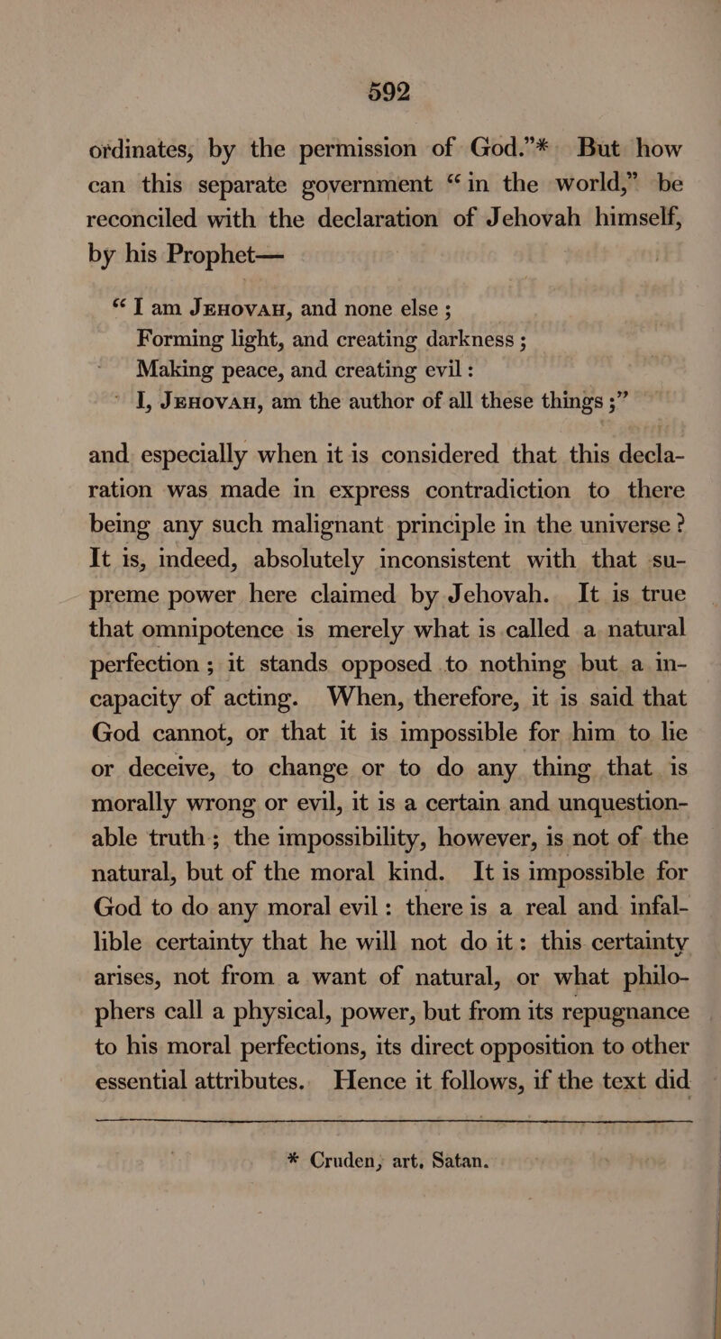 ordinates, by the permission of God.”* But how can this separate government “in the world,” be reconciled with the declaration of Jehovah himself, by his Prophet— “ J am JEHOVAH, and none else ; Forming light, and creating darkness ; Making peace, and creating evil : * J, Jenovan, am the author of all these things ;” and. especially when it is considered that this decla- ration was made in express contradiction to there bemg any such malignant. principle in the universe ? It is, indeed, absolutely inconsistent with that su- preme power here claimed by Jehovah. It is true that omnipotence is merely what is called a. natural perfection ; it stands opposed to nothing but. a in- capacity of acting. When, therefore, it is said that God cannot, or that it is impossible for him to lie or deceive, to change or to do any thing that. is morally wrong or evil, it is a certain and unquestion- able truth; the impossibility, however, is not of the natural, but of the moral kind. It is impossible for God to do any moral evil : there is a real and infal- lible certainty that he will not do it: this certainty arises, not from a want of natural, or what philo- phers call a physical, power, but from its repugnance to his moral perfections, its direct opposition to other essential attributes. Hence it follows, if the text did