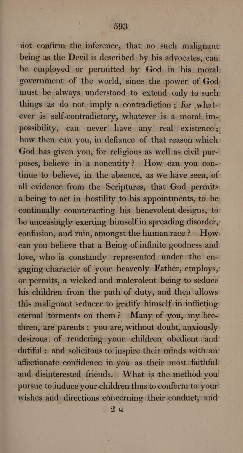 093 not confirm, the inference, that no such malignant: being as the Devil is described by his advocates, can. be employed or permitted by God. in ‘his. moral government of ‘the world, since the ~power of God: must be always understood to extend only to ‘such: things as do not. imply a contradiction ; for .what-’ ever is self-contradictory, whatever is, a moral im- possibility, can never have any real existence ;) how then can you, in defiance of that reason which God has given you, for religious as well as civil pur- poses, believe in a nonentity? How can you con- tinue to believe, in the absence, as we have seen, of: all evidence from the Scriptures, that God permits: a being to act in hostility to his appointments, to be continually counteracting his benevolent designs, to be unceasingly exerting himself in spreading disorder, confusion, and ruin, amongst the human race ? . How: can you believe that a Bemg of infinite goodness and love, who is constantly represented under ‘the en- gaging character of your heavenly Father, employs, or permits, a wicked and malevolent being to seduce © his children from the path of duty, and then allows: this malignant seducer to gratify himself im inflicting eternal torments on them? ‘Many of -you, my bre-: thren, are parents » you are, without doubt, anxiously desirous. of rendermg your children obedient and dutiful : and solicitous to inspire their minds with:an’ affectionate confidence im you as their ‘most. faithful: and disinterested friends. | What is the method you pursue to induce your children thus to conform to: your. wishes and. directions concerning: their conduct, and 2a