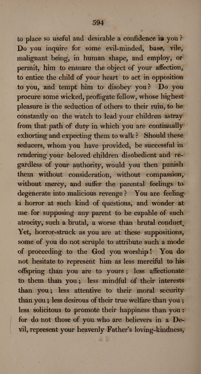 to place so useful and desirable a confidence im you ? Do you inquire for some evil-minded, base, vile, malignant being, im human shape, and employ, or permit, him to ensnare the object of your affection, to entice the child of your heart to act in opposition to you, and tempt him to disobey you? Do you procure some wicked, profligate fellow, whose highest pleasure is the seduction of others to their ruin, to be constantly on the watch to lead your children astray from that path of duty in which you are continually exhorting and expecting them to walk? Should these: seducers, whom you have provided, be successful in rendering your beloved children disobedient and’ re-: gardless of your authority, would you then punish: them without consideration, without compassion, without mercy, and suffer the parental feelings to. degenerate into malicious revenge? You are feelmg _ a horror at such kind of questions, and wonder ‘at me for supposmg any parent to be capable of such atrocity, such a brutal, a worse than brutal conduct, Yet, horror-struck as you are at these suppositions, some of you do not scruple to attribute such a mode of proceeding to the God you worship! You do not hesitate to represent him as less merciful to his offspring than you are to yours; less affectionate to them than you; less mindful of their interests: than you; less attentive to their moral: security than you 5 less desirous of their true welfare than you ; less solicitous to promote their happiness than you * for do not those of you who are believers in a De- vil, represent your heavenly Father’s loving-kindness,