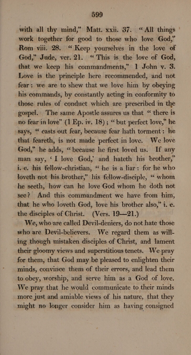 with all thy mind,” Matt. xxii. 37. “All things | work together for good to those who love God,” Rom viii. 28. “Keep yourselves in the love of God,” Jude, ver.21. “This is the love of God, that we keep his commandments,” 1 John v. 3. Love is the principle here recommended, and not fear: we are to shew that we love him by obeying his commands, by constantly acting in conformity to those rules of conduct which are prescribed in the gospel. The same Apostle assures us that “ there is no fear in love” (1 Ep. iv. 18) ; “ but perfect love,” he says, “ casts out fear, because fear hath torment: he that feareth, is not made perfect in love. We love God,” he adds, “because he first loved us. If any man say, ‘I love God, and hateth his brother,” i.e. his fellow-christian, “ he is a liar: for he who loveth not his brother,” his fellow-disciple, “ whom he seeth, how can he love God whom he doth not see? And this commandment we have from him, that he who loveth God, love his brother also,” i. e. the disciples of Christ. (Vers. 19—21.) We, who are called Devil-deniers, do not hate those who are Devil-believers. We regard them as will- ing though mistaken disciples of Christ, and lament their gloomy views and superstitious tenets. We pray for them, that God may be pleased to enlighten their minds, convince them of their errors, and lead them to obey, worship, and serve him as a God of love. We pray that he would communicate to their minds more just and amiable views of his nature, that they might no longer consider him as having consigned