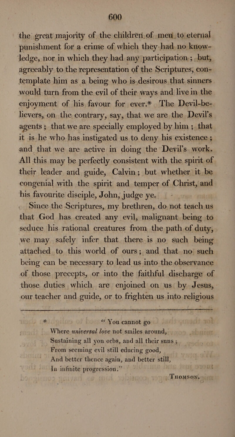 the great majority of the children,of mento eternal punishment for a crime of which they had, no knew- ledge, nor in which they had any participation:; but, agreeably to the representation of the Scriptures, con- template him as a being who is,desirous that. sinners would turn from the evil of their ways and live in the enjoyment of his favour for ever.* The Devil-be- _hevers, on the contrary, say, that we are the Devil’s agents 5 that we are specially employed by him ;. that it is he who has instigated us to deny his existence ; and that we are active in domg the Devil's. work. All this may be perfectly consistent with the spirit of their leader and guide, Calvin; but. whether it be congenial with the spirit and temper of Christ, and his favourite disciple, John, judge ye. Since the Scriptures, my brethren, do. not teach us that God has created any evil, malignant being to seduce his rational creatures from the path of duty, we may safely infer that. there is no such being attached to this world of ours; and that. no such being can be necessary to lead us into the observance of those precepts, or into the faithful discharge of those duties which are enjoined on us by Jesus, our teacher and guide, or to frighten us into religious 7s “«* You cannot go Where universal love not smiles around, Sustaining all yon orbs, and all their suns ; From seeming evil still educing good, 7 And better thence again, and better still, Tn infinite progression.” | ; _ Tuomson.