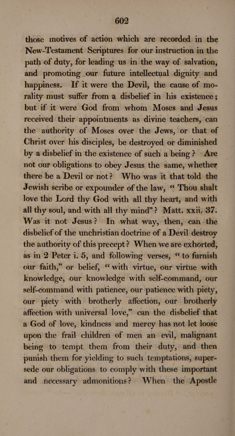 those motives of action which are recorded in the New-Testament Scriptures for our instruction in the path of duty, for leading us in the way of salvation, and promoting our future intellectual dignity and happiness. If it were the Devil, the cause of mo- rality must suffer from a disbelief in his existence ; but if it were God from whom Moses and Jesus received their appointments as divine teachers, can the authority of Moses over the Jews, or that of Christ over his disciples, be destroyed or diminished by a disbelief in the existence of such a being? Are not our obligations to obey Jesus the same, whether there be a Devil or not? Who was it that told the Jewish scribe or expounder of the law, “ Thou shalt love the Lord thy God with all thy heart, and with all thy soul, and with all thy mind”? Matt. xxi. 37. Was it not Jesus? In what way, then, can. the disbelief of the unchristian doctrine of a Devil destroy the authority of this precept? When we are exhorted, as in 2 Peter i. 5, and followmg verses, “ to furnish our faith,” or belief, “with virtue, our virtue with knowledge, our knowledge with self-command, our self-command with patience, our patience with piety, our piety with brotherly affection, our brotherly affection with universal love,” can the disbelief that a God of love, kindness and mercy has not let loose upon the frail children of men an evil, malignant being to tempt them from their duty, and then punish them for yielding to such temptations, super- sede our obligations to comply with these important and necessary admonitions? When the Apostle