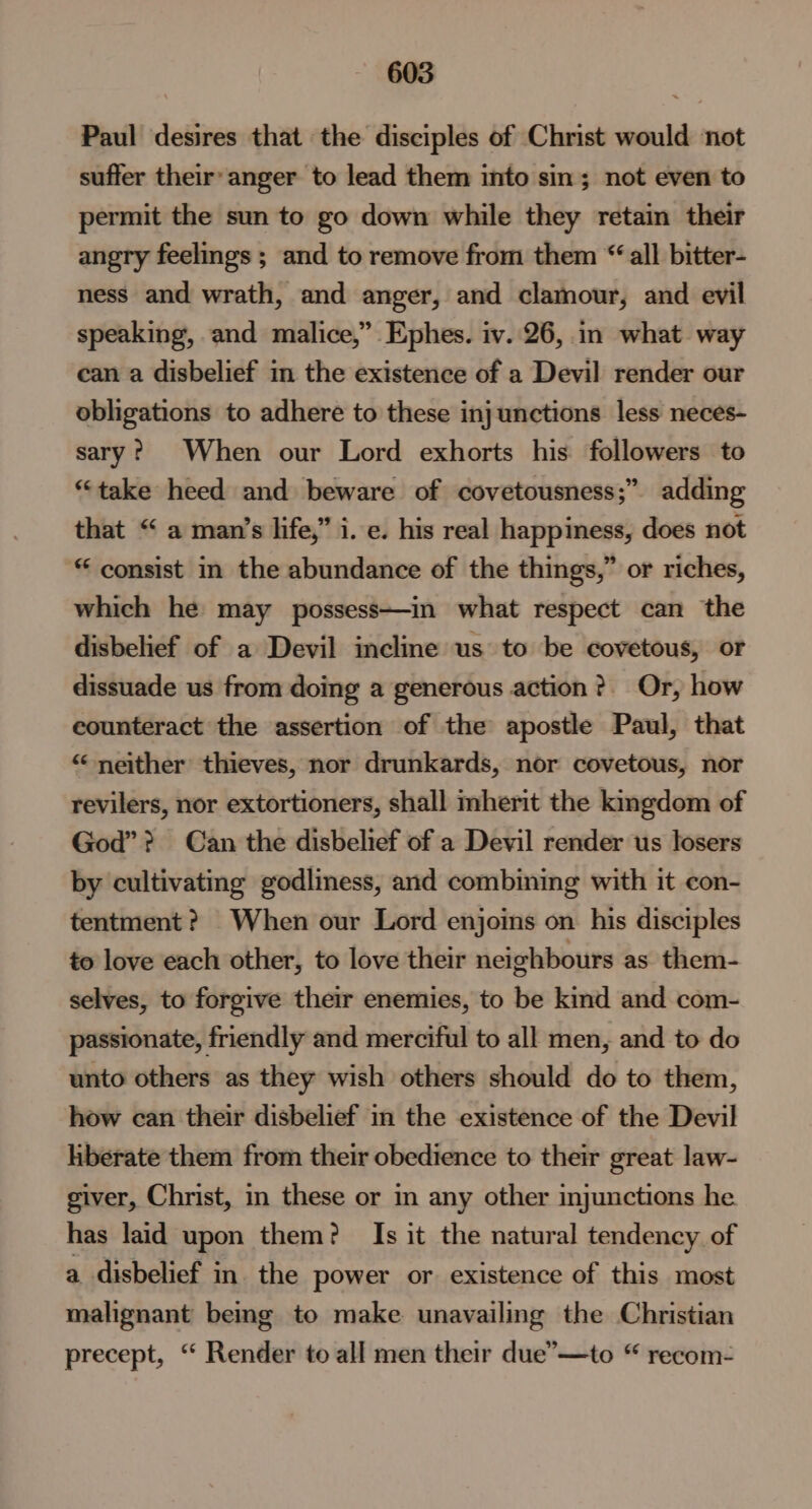 Paul desires that the disciples of Christ would not suffer their’ anger to lead them into sin; not even to permit the sun to go down while they retain their angry feelings ; and to remove from them “all bitter- ness and wrath, and anger, and clamour, and evil speaking, and malice,” Ephes. iv. 26, in what way can a disbelief in the existence of a Devil render our obligations to adhere to these injunctions less neces- sary? When our Lord exhorts his followers to “take heed and beware of covetousness;” adding that “ a man’s life,” i. e. his real happiness, does not * consist in the abundance of the things,” or riches, which he may possess—in what respect can the disbelief of a Devil incline us to be covetous, or dissuade us from doing a generous action? Or, how counteract the assertion of the apostle Paul, that “ neither thieves, nor drunkards, nor covetous, nor revilers, nor extortioners, shall mherit the kingdom of God”? Can the disbelief of a Devil render us losers by cultivating godliness, and combining with it con- tentment? When our Lord enjoins on his disciples to love each other, to love their neighbours as them- selves, to forgive their enemies, to be kind and com- passionate, friendly and merciful to all men, and to do unto others as they wish others should do to them, how can their disbelief in the existence of the Devil hberate them from their obedience to their great law- giver, Christ, in these or in any other injunctions he has laid upon them? Is it the natural tendency of a disbelief in. the power or existence of this most malignant being to make unavailing the Christian precept, “ Render to all men their due’—to “ recom-