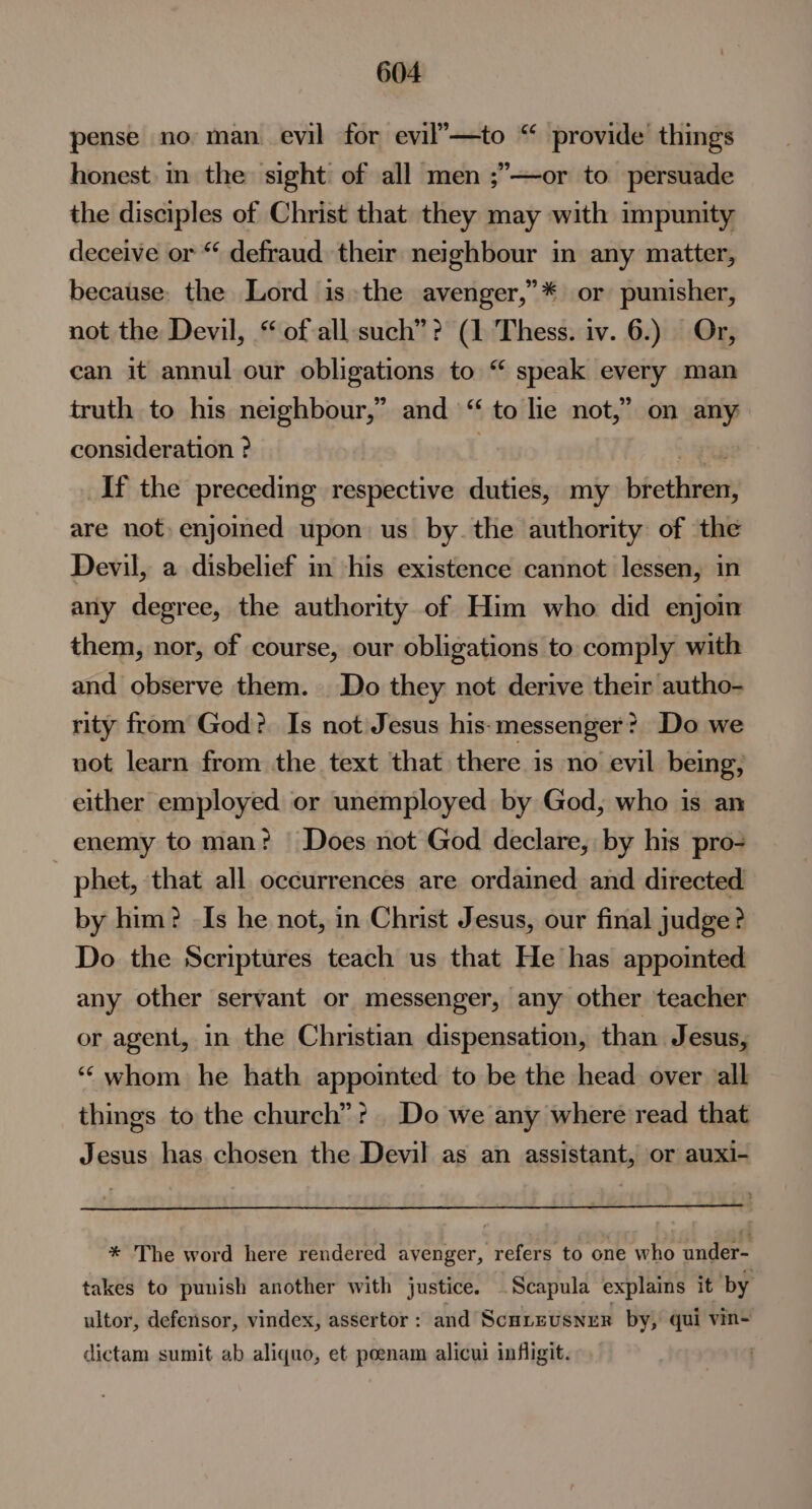 pense no man evil for evil’—to “ provide things honest. in the sight of all men ;’—or to persuade the disciples of Christ that they may with impunity deceive or “ defraud their neighbour in any matter, because. the Lord is»the avenger,”* or punisher, not the Devil, “ ofall such”? (1 Thess. iv. 6.) Or, can it annul our obligations to “ speak every man truth to his neighbour,” and “ to lie not,” on any consideration ? gts If the preceding respective duties, my brethren, are not, enjoined upon us by. the authority of the Devil, a disbelief in his existence cannot lessen, in any degree, the authority of Him who did enjoin them, nor, of course, our obligations to comply with and observe them. Do they not derive their autho- rity from God? Is not Jesus his-messenger? Do we not learn from the text that there is no evil being, either employed or unemployed by God, who is an enemy to man? Does not God declare, by his pro- phet, that all occurrences are ordained and directed by him? -Is he not, in Christ Jesus, our final judge? Do the Scriptures teach us that He has appointed any other servant or messenger, any other teacher or agent, in the Christian dispensation, than Jesus, “‘ whom he hath appointed to be the head over ‘all things to the church”? Do we any where read that Jesus has chosen the Devil as an assistant, or auxi- * The word here rendered avenger, refers to one who under- takes to punish another with justice. .Scapula explains it by ultor, defensor, vindex, assertor : and ScuLEvsNER by, qui vin- dictam sumit ab aliquo, et poenam alicui infligit. |