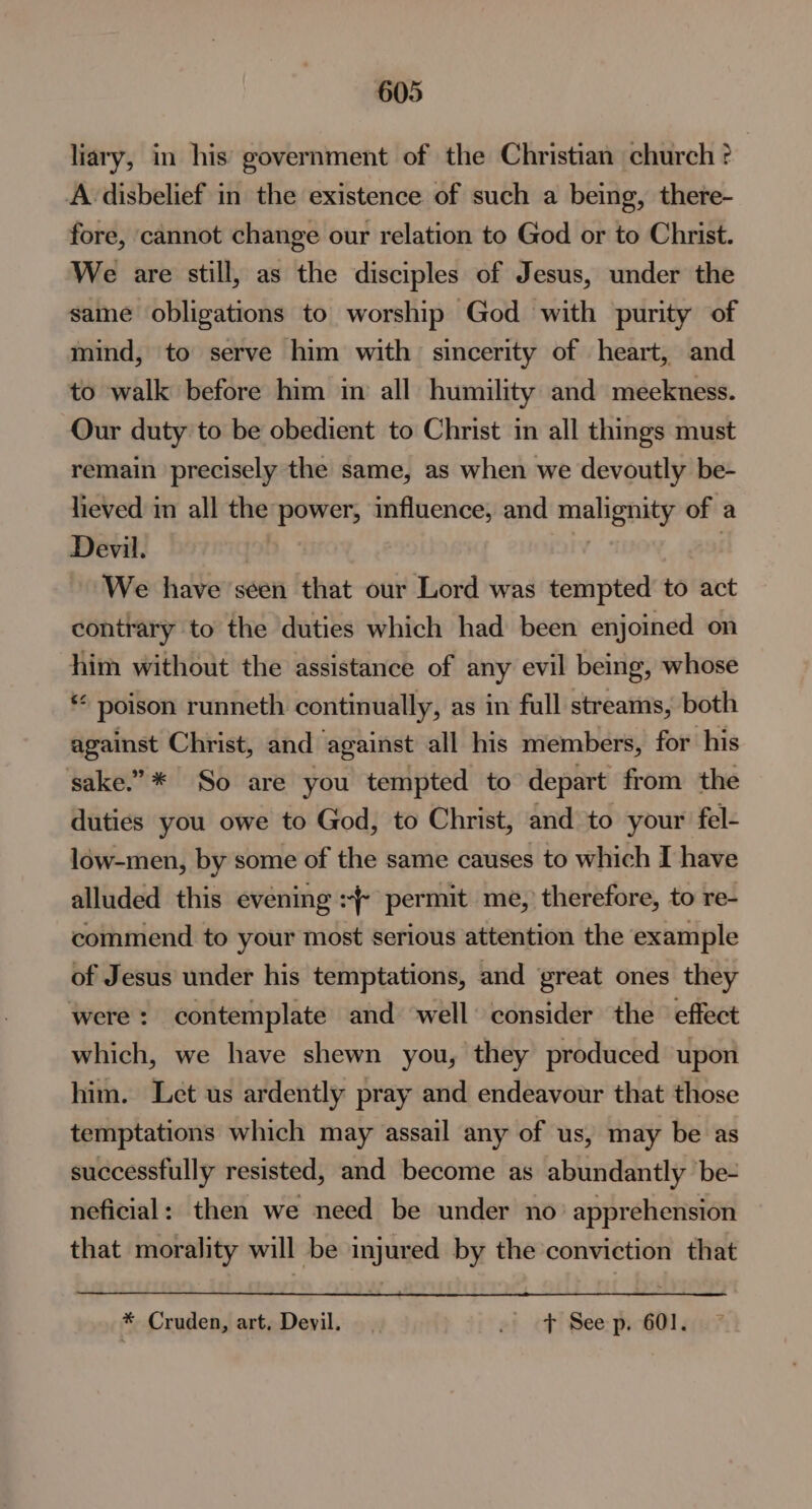 liary, in his’ government of the Christian church ? A disbelief in the existence of such a being, there- fore, cannot change our relation to God or to Christ. We are still, as the disciples of Jesus, under the same obligations to worship God with purity of mind, to serve him with sincerity of heart, and to walk before him in all humility and meekness. Our duty to be obedient to Christ in all things must remain precisely the same, as when we devoutly be- lieved in all the power, influence, and malignity of a Devil. | | | We have seen that our Lord was tempted to act contrary to the duties which had been enjoined on him without the assistance of any evil being, whose ** poison runneth continually, as in full streams, both against Christ, and against all his members, for his sake.”* So are you tempted to depart from the duties you owe to God, to Christ, and to your fel- low-men, by some of the same causes to which I have alluded this evening +} permit me, therefore, to re- commend to your most serious attention the example of Jesus under his temptations, and great ones they were: contemplate and well consider the effect which, we have shewn you, they produced upon him. Let us ardently pray and endeavour that those temptations which may assail any of us, may be as successfully resisted, and become as abundantly be- neficial: then we need be under no’ apprehension that morality will be injured by the conviction that * Cruden, art, Devil. ef cf) See: pp GOl gu?
