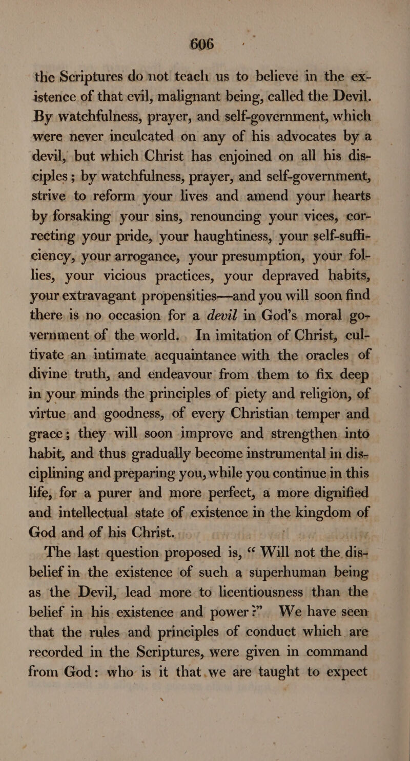 the Scriptures do not teach us to believe in the ex- istence of that evil, malignant being, called the Devil. By watchfulness, prayer, and self-government, which were never inculcated on any of his advocates by a devil, but which Christ has enjoined on all his dis- ciples ; by watchfulness, prayer, and self-government, strive to reform your lives and amend your hearts by forsaking your sins, renouncing your vices, cor- recting your pride, your haughtiness, your self-sufli- ciency, your arrogance, your presumption, your fol- lies, your vicious practices, your depraved habits, your extravagant propensities—and you will soon find there is no occasion for a devil in God’s moral go- vernment of the world... In imitation of Christ, cul- tivate an intimate acquaintance with the oracles of divine truth, and endeavour from. them to fix deep in your minds the principles of piety and religion, of virtue and goodness, of every Christian. temper and grace; they will soon improve and strengthen. into habit, and thus gradually become instrumental in dis- ciplining and preparing you, while you continue in this life, for a purer and more perfect, a more dignified and intellectual state of existence in the kingdom of God and of his Christ... | The last question. proposed is, “ «Will not the. dies belief in. the existence of such a superhuman being as the Devil, lead more to licentiousness than the belief in his. existence and power?” We have seen that the rules and principles of conduct which are recorded in the Scriptures, were given in command from God: who is it that.we are taught to expect