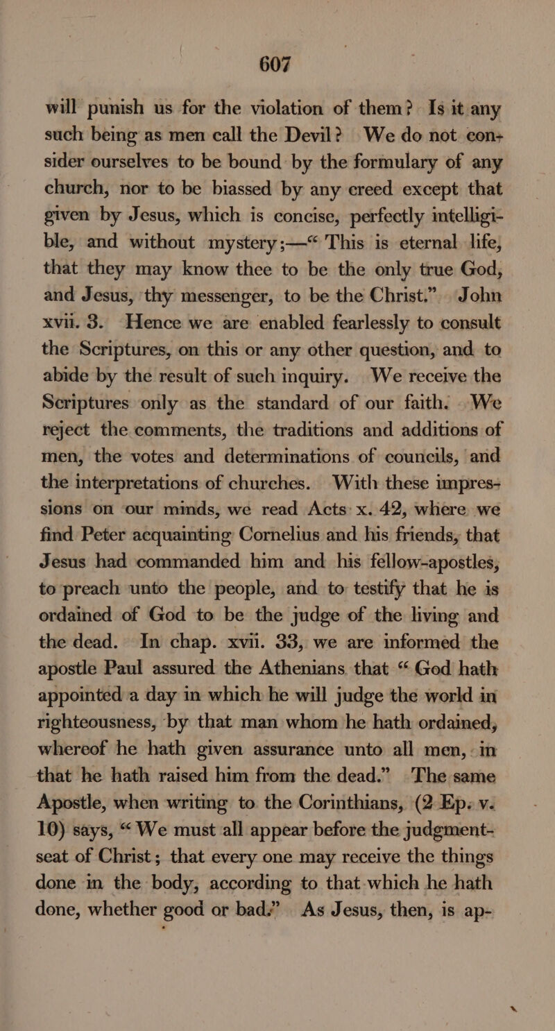 will punish us for the violation of them? Is it any such being as men call the Devil? We do not con+ sider ourselves to be bound by the formulary of any church, nor to be biassed by any creed except that given by Jesus, which is concise, perfectly imtelligi- ble, and without mystery ;—“ This is eternal. life, that they may know thee to be the only true God, and Jesus, thy messenger, to be the Christ.”.. John xvii. 3. Hence we are enabled fearlessly to consult the Scriptures, on this or any other question, and to abide by the result of such inquiry. We receive the Scriptures only as the standard of our faith. We reject the comments, the traditions and additions of men, the votes and determinations of councils, and the interpretations of churches. With these umpres- sions on our minds, we read Acts: x. 42, where we find Peter acquainting Cornelius and his friends, that Jesus had commanded him and his fellow-apostles, to preach unto the people, and to: testify that he is ordained of God to be the judge of the living and the dead. In chap. xvii. 33, we are informed the apostle Paul assured the Athenians. that “ Ged hath appointed a day in which he will judge the world in righteousness, by that man whom he hath ordained, whereof he hath given assurance unto all men, : in that he hath raised him from the dead.” The same Apostle, when writing to. the Corinthians, (2 Ep. v. 10) says, “We must all appear before the judgment- seat of Christ; that every one may receive the things done in the body, according to that-which he hath done, whether good or bad.” As Jesus, then, is ap-