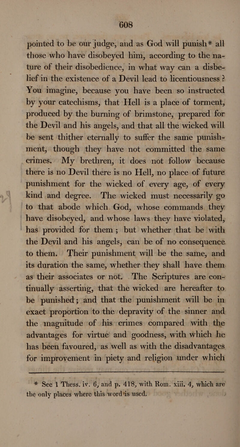 pointed to be our judge, and as God will punish* all those who have disobeyed him, according to the na- ture of their disobedience, in what way can a disbe- lief in the existence of a Devil lead to licentiousness ? You imagine, because you have been so instructed by your catechisms, that Hell is a place of torment, produced by the burning of brimstone, prepared for the Devil and his angels, and that all the wicked will be sent thither eternally to suffer the same punish- ment, though they have not committed the same crimes. My brethren, it does not follow because there is no Devil there is no Hell, no place of future punishment for the wicked of every age, of every kind and degree. The wicked must necessarily go to that abode which. God, whose commands they have disobeyed, and whose laws they have violated, has provided for them; but whether that be with the Devil and his angels, can be of no consequence. to them. Their punishment will be the same, and its duration the same, whether they shall have them. as their associates or not. .The Scriptures are con- tinually asserting, that the wicked are hereafter to be punished; and that the punishment will be in exact proportion to the depravity of the smner and the magnitude of his crimes compared with the advantages for virtue’ and goodness, with which he has been favoured, as well as with the disadvantages. . for improvement in piety and religion under which * See 1 Thess. iv. 6, and p. 41 8, with Rom. xiii. 4, which are the only places where this word is used.