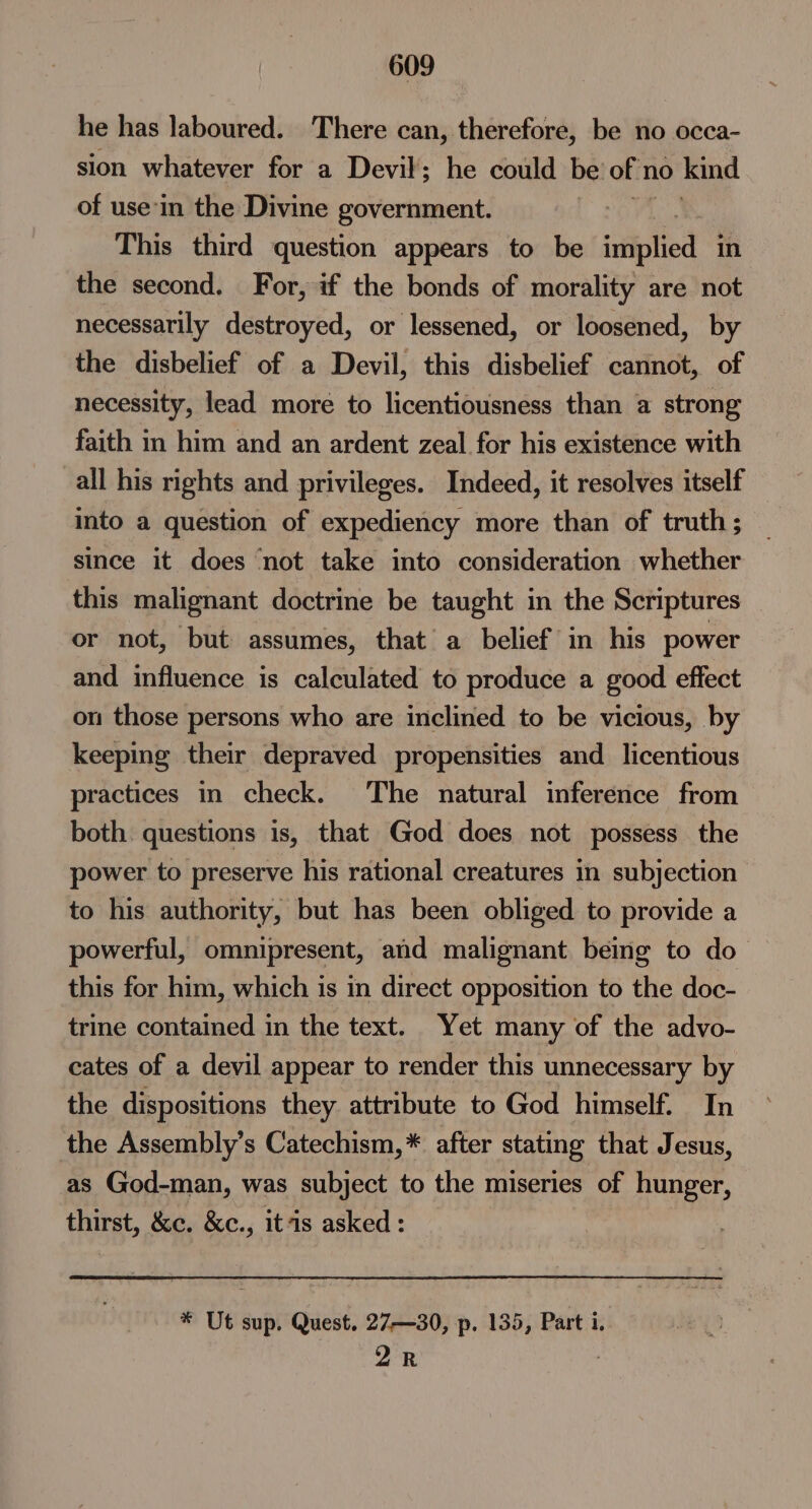 he has laboured. There can, therefore, be no occa- sion whatever for a Devil; he could be: of'n no kind of use'in the Divine government. This third question appears to be idiplies in the second. For, if the bonds of morality are not necessarily destroyed, or lessened, or loosened, by the disbelief of a Devil, this disbelief cannot, of necessity, lead more to licentiousness than a strong faith in him and an ardent zeal for his existence with all his rights and privileges. Indeed, it resolves itself into a question of expediency more than of truth; since it does ‘not take into consideration whether this malignant doctrine be taught in the Scriptures or not, but assumes, that a belief in his power and influence is calculated to produce a good effect on those persons who are inclined to be vicious, by keeping their depraved propensities and licentious practices in check. The natural inference from both. questions is, that God does not possess the power to preserve his rational creatures in subjection to his authority, but has been obliged to provide a powerful, omnipresent, and malignant being to do this for him, which is in direct opposition to the doc- trine contained in the text. Yet many of the advo- cates of a devil appear to render this unnecessary by the dispositions they attribute to God himself. In the Assembly’s Catechism,* after stating that Jesus, as God-man, was subject to the miseries of hunger, thirst, &amp;c. &amp;c., itis asked: * Ut sup. Quest. 27—30, p. 135, Part i. 2R