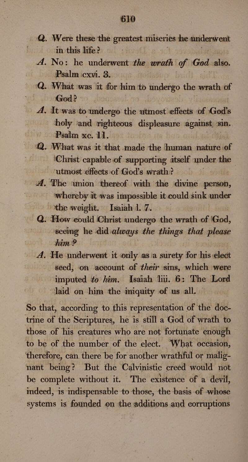 Q. Were these the greatest miseries he underwent in this life? A. No: he underwent the wrath of God also. Psalm icxvi. 3. Q. What ‘was it for him to undergo the wrath of ‘God? A. It was to ‘undergo the utmost effects of God's holy and righteous displeasure against sin. Psalm xc. 11. Q. What was it that made the human aR ‘of ‘Christ capable of supporting atself : under the ‘utmost :effects of God's wrath? A. The wnion ‘thereof with the divine person, whereby it was impossible it could:sink under the weight. Isaiah 1. 7. Q. How could Christ undergo the wrath of 'God, seeing he did always the things that please him? A. He underwent it only asia surety for his elect seed, on account of their sins, which were imputed to him. Isaiah liii. 6: The Lord laid on him the imuity of us all. — So that, according to this representation of the doc- trine of the Scriptures, he is still a God of wrath to those of his creatures who are not fortunate enough to be of the number of the elect. ‘What occasion, therefore, can there be for another wrathful or malig- nant being? But the Calvinistic creed would not be complete without it. ~The existence of a devil, mdeed, is indispensable to those, the basis of -whese systems is founded on the additions and corruptions