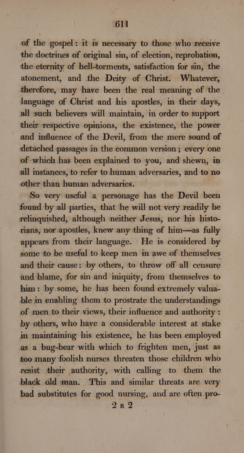 of the gospel: it is necessary to those who receive the doctrines of original sin, of election, reprobation, the eternity of hell-torments, satisfaction for sin, the atonement, and the Deity of Christ. Whatever, therefore, may have been the real meaning of the language of Christ and his apostles, in their days, all such believers will maintain, in order to support their respective opinions, the existence, the power and influence of the Devil, from the mere sound of detached passages in the common version; every one of which has been explained to you, and shewn, in all instances, to refer to human adversaries, and to no other than human adversaries. So very useful a personage has the Devil been found by all parties, that he will not very readily be relinquished, although neither Jesus, nor his histo- rians, nor apostles, knew any thing of him—as fully appears from their language. He is considered by some ito be useful to keep men in awe of themselves and their cause: by others, to throw off all censure and blame, for sin and imiquity, from themselves to him: by some, he has been found extremely valua- ble in enabling them to prostrate the understandings of men to their views, their influence and authority : by others, who have a considerable interest at stake im maintaining his existence, he has been employed as_a bug-bear with which to frighten men, just as too many foolish nurses threaten those children who resist their authority, with calling to them the black old man. ‘This and similar threats are. very bad substitutes for good nursing, and are often pro- | 2r2 /