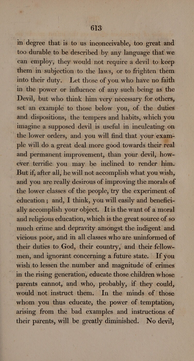 in degree that is to us inconceivable, too great and too durable to be described by any language that we ean employ, they would not require a devil to keep them in subjection to the Jaws, or to frighten them into their duty. Let those of you who have no faith in the power or influence of any such being as the Devil, but who think him very necessary for others, set an example to those below you, of the duties and. dispositions, the tempers and habits, which you imagine a supposed devil is useful in inculcating on the lower orders, and you will find that your exam- ple will do a great deal more good towards their real and permanent improvement, than your devil, how- ever. terrific you may be inclined to render him. But if, after all, he will not accomplish what you wish, and you are really desirous of improving the morals of the lower classes of the people, try the experiment of education; and, I think, you will easily and benefici- ally accomplish your object. Itis the want of a moral and religious education, which is the great source of so much crime and depravity amongst the indigent’ and vicious poor, and in all classes who are uninformed of their duties to God, their country, and their fellow- men, and ignorant concerning a future state. If you wish to lessen the number and magnitude of crimes ~ in the rising generation, educate those children whose parents cannot, and who, probably, if they could, would not instruct them. In the minds of those whom you thus educate, the power of temptation, arising from the bad examples and instructions of their parents, will be greatly diminished. No devil;