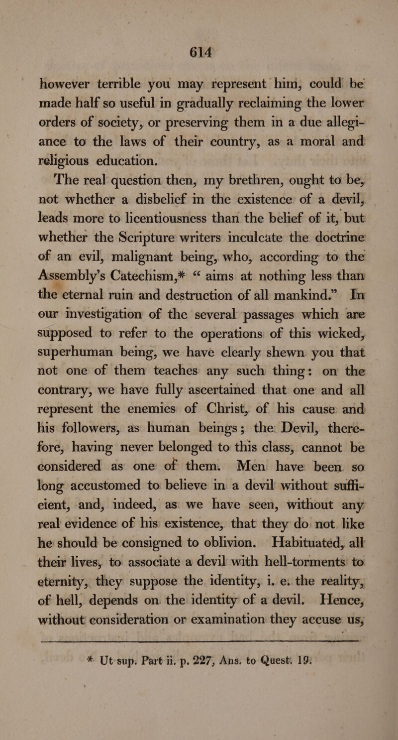 however terrible you may represent him, could be made half so useful in gradually reclaiming the lower orders of society, or preserving them in a due allegi- ance to the laws of their country, as a moral and religious education. The real: question then, my brethren, ought to be, not whether a disbelief m the existence of a devil, - leads more to licentiousness than the belief of it, but whether the Scripture writers inculcate the doctrine of an evil, malignant beimg, who, according to the Assembly’s Catechism,* “ aims at nothing less than the eternal ruin and destruction of all mankind.” In eur Investigation of the several passages which are supposed to refer to the operations of this wicked, superhuman being, we have clearly shewn you that not one of them teaches any such thing: on the contrary, we have fully ascertained that one and all represent the enemies of Christ, of his cause: and his followers, as human beings; the Devil, there-— fore, having never belonged to this class, cannot be considered as one of them. Men have been so long accustomed to believe in a devil without suffi- eient, and, indeed, as’ we have seen, without any real evidence of his existence, that they do not like he should be consigned to oblivion. Habituated, all their lives, to associate a devil with hell-torments’ to eternity, they suppose the identity, i. e: the reality, of hell, depends on: the identity of a devil. Hence, without consideration or examiation they accuse us, * Ut sup: Part 1. p. 227, Ans. to Quest. 19: