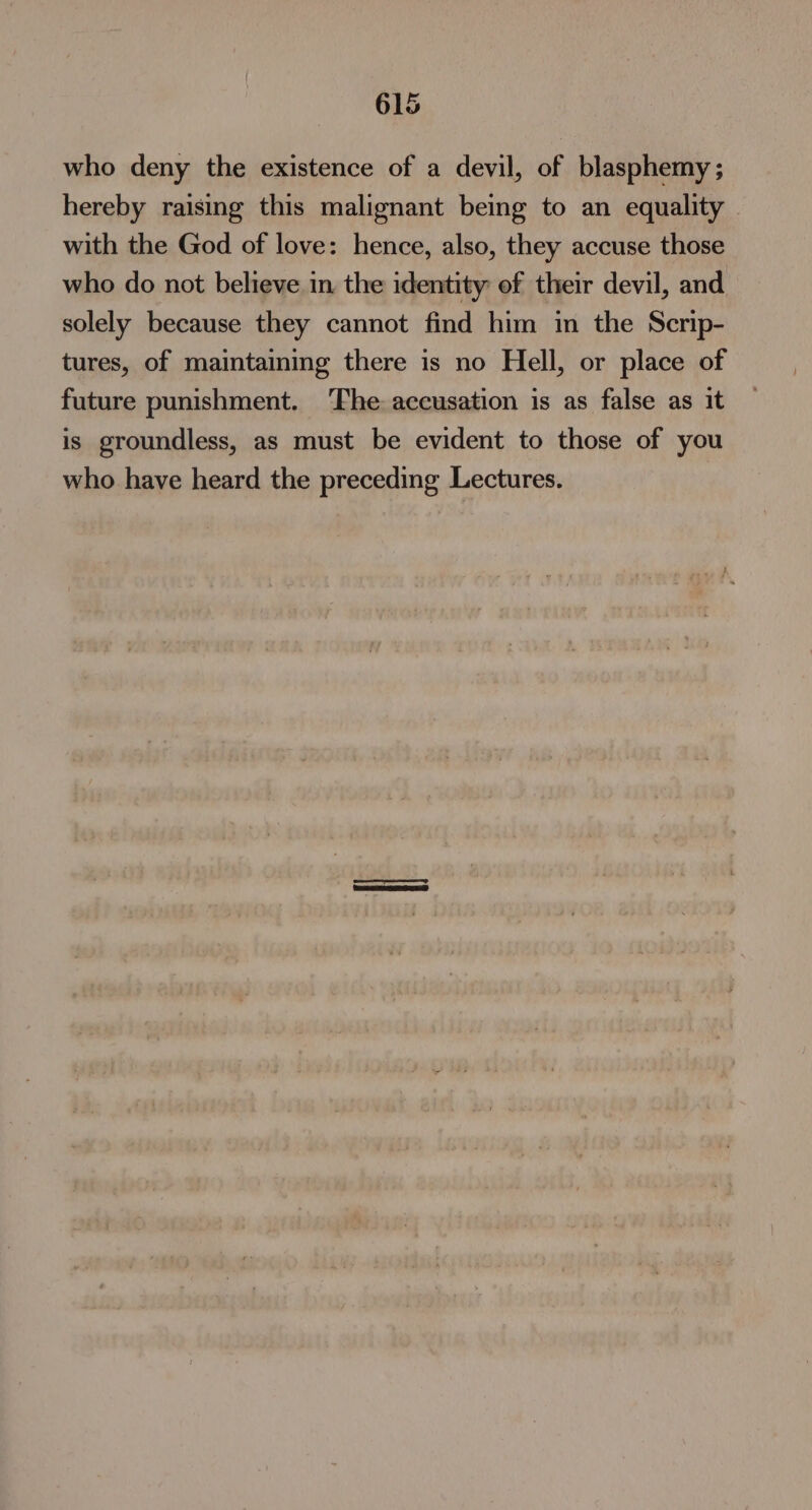 who deny the existence of a devil, of blasphemy ; hereby raising this malignant being to an equality with the God of love: hence, also, they accuse those who do not believe in the identity of their devil, and solely because they cannot find him in the Scrip- tures, of maintaining there is no Hell, or place of future punishment. ‘Fhe accusation is as false as it is groundless, as must be evident to those of you who have heard the preceding Lectures. |