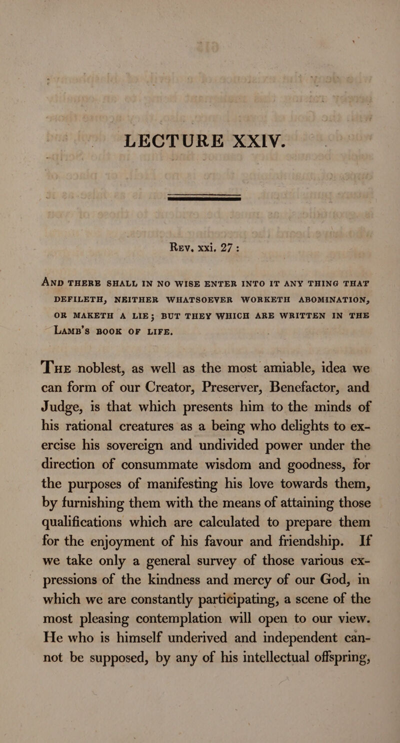 LECTURE XXIV. | Rev, xxi. 27: AND THERE SHALL IN NO WISE ENTER INTO IT ANY THING THAT DEFILETH, NEITHER WHATSOEVER WORKETH ABOMINATION, OR MAKETH A LIE; BUT THEY WHICH ARE WRITTEN IN THE LAaMB’S BOOK OF LIFE. Tuer noblest, as well as the most amiable, idea we can form of our Creator, Preserver, Benefactor, and Judge, is that which presents him to the minds of his rational creatures as a being who delights to ex- ercise his sovereign and undivided power under the direction of consummate wisdom and goodness, for the purposes of manifesting his love towards them, by furnishing them with the means of attaining those qualifications which are calculated to prepare them for the enjoyment of his favour and friendship. If we take only a general survey of those various ex- pressions of the kindness and mercy of our God, in which we are constantly participating, a scene of the most pleasing contemplation will open to our view. He who is himself underived and independent can- not be supposed, by any of his intellectual offspring,