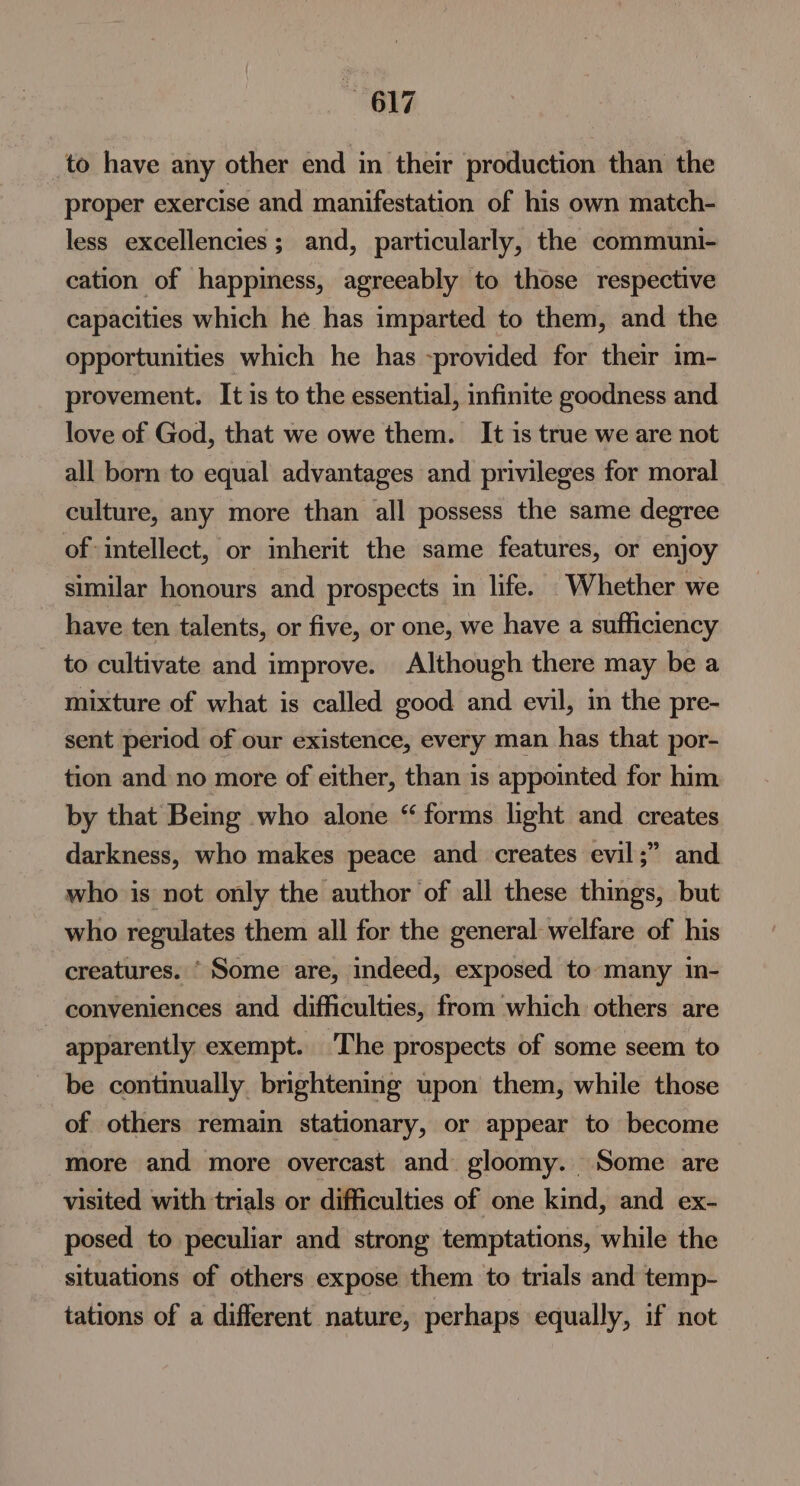 817 to have any other end in their production than the proper exercise and manifestation of his own match- less excellencies ; and, particularly, the communi- cation of happiness, agreeably to those respective capacities which he has imparted to them, and the opportunities which he has provided for their im- provement. It is to the essential, infinite goodness and love of God, that we owe them. It is true we are not all born to equal advantages and privileges for moral culture, any more than all possess the same degree of intellect, or inherit the same features, or enjoy similar honours and prospects in life. Whether we have ten talents, or five, or one, we have a sufficiency to cultivate and improve. Although there may be a mixture of what is called good and evil, in the pre- sent period of our existence, every man has that por- tion and no more of either, than is appointed for him by that Bemg who alone “forms light and creates darkness, who makes peace and creates evil;” and who is not only the author of all these things, but who regulates them all for the general: welfare of his creatures. “Some are, indeed, exposed to many in- conveniences and difficulties, from which others are apparently exempt. The prospects of some seem to be continually brightening upon them, while those of others remain stationary, or appear to become more and more overcast and gloomy. Some are — visited with trials or difficulties of one kind, and ex- posed to peculiar and strong temptations, while the situations of others expose them to trials and temp- tations of a different nature, perhaps equally, if not