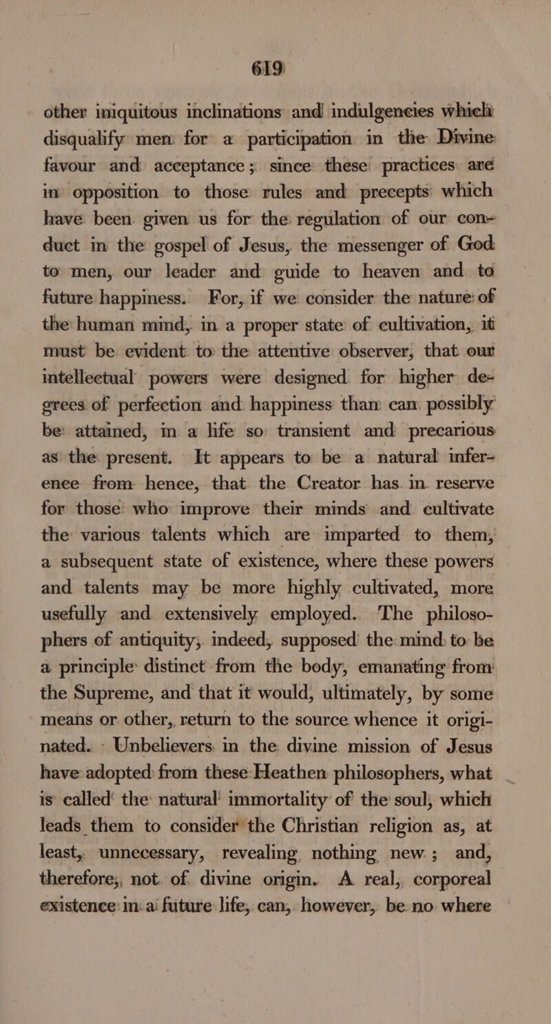 619: other iniquitous inclinations and! indulgencies which disqualify mem for a participation in the Divine favour and acceptance; since these practices aré in’ opposition to those rules and precepts which have been. given us for the regulation of our con duct in the gospel of Jesus, the messenger of God to men, our leader and guide to heaven and. to future happiness. For, if we consider the nature: of the human mind, in a proper state of cultivation, it must be evident to the attentive observer, that our intellectual powers were designed for higher de- grees of perfection and: happiness than can possibly be: attained, m a life so transient and precarious as the: present. It appears to be a natural infer- enee from hence, that the Creator has. in reserve for those’ who improve their minds and. cultivate the various talents which are imparted to them, a subsequent state of existence, where these powers and talents may be more highly cultivated, more usefully and extensively employed.. The philoso- phers of antiquity;. indeed, supposed’ the: mind to: be a principle: distinct from the body, emanating from the Supreme, and that it would, ultimately, by some means or other, return to the source whence it origi- nated. - Unbelievers: in the divine mission of Jesus have adopted from these-Heathen philosophers, what _ is called’ the: natural’ immortality of the soul, which leads them to consider the Christian religion as, at least, unnecessary, revealing. nothing new ; and, therefore;, not. of. divine origm. A real, corporeal existence: in: ai future life, can, however, be no where