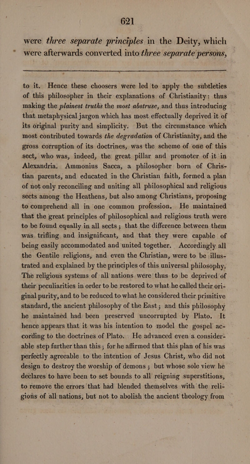 were three separate principles in the Deity, which were afterwards converted into three separate persons, a to it. Hence these choosers were led 'to apply the subtleties of this philosopher in their explanations of Christianity: thus making the plainest truths the most abstruse, and thus introducing that metaphysical jargon which has most effectually deprived it of its original purity and simplicity. But the circumstance which most contributed towards the degradation of Christianity, and the gross corruption of its doctrines, was the scheme of one of this sect, who was, indeed, the great. pillar and promoter of it in Alexandria. Ammonius Sacca, a philosopher born of Chris- tian parents, and educated in the Christian faith, formed a plan of not only reconciling and uniting all philosophical and religious sects among the Heathens, but also among Christians, proposing to comprehend all in one common profession. He maintained that the great principles of philosophical and religious truth were to be found equally in all sects; that the difference between them was, trifling and insignificant, and that they were capable of being easily accommodated and united together. Accordingly all the Gentile religions, and even the Christian, were to be -illus- trated and explained by the principles of this universal philosophy. The religious systems of all nations. were’ thus to be deprived of their peculiarities in order to be restored to what he called their ori- ginal purity, and to be reduced to what he considered their primitive standard, the ancient philosophy of the East ; and this philosophy he maintained had been preserved uncorrupted by Plato. It hence appears that it was his intention to model the gospel ac- cording to the doctrines of Plato. He advanced even a consider- able step further than this; for he affirmed that this plan of his was perfectly agreeable to the intention of Jesus Christ, who did not design to destroy the worship of demons ; but whose sole view he declares to have been to set bounds to all reigning superstitions, to remove the errors that had blended themselves with the reli- gions of all nations, but not to abolish the ancient theology from