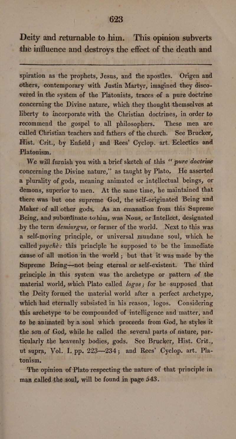 Deity and returnable to him. This opimion subverts the influence and destroys the effect of the death and spiration as the prophets, Jesus, a, the apostles. Origen and others, contemporary with Justin Martyr, imagined they disco- vered in the system of the Platonists, traces of a pure doctrine concerning the Divine nature, which they thought themselves at liberty to incorporate with the. Christian doctrines, in order to recommend the gospel to all philosophers. These men are called Christian teachers and fathers of the church. See Brucker, Hist. ‘Crit., by Enfield ; and Rees’ Cyclop. art. Eclectics and Platonism. We will furnish you with a brief sketch of this “ pure doctrine concerning the Divine nature,” as taught by Plato. He asserted a plurality of gods, meaning animated or intellectual beings, or demons, superior to men. At the same time, he maintained that there was but one supreme ‘God, the self-originated Being and. Maker ‘of all other gods. As an emanation from this Supreme Being, and subordinate tohim, was Nous, or Intellect, designated by the term demiurgus, or former of the world. Next to this was a self-moving principle, or universal mundane soul, which he called psyché: this principle he supposed to be the immediate cause of all motion in the world ; but that it was made by the Supreme Being—not being eternal or self-existent. The third principle in ‘this system was the archetype or pattern of the material world, which Plato called Jogos; for he supposed that the Deity formed the material world after a perfect archetype, which ‘had eternally subsisted in his reason, logos. Considering this archetype ‘to be compounded of intelligence and matter, and to be/animated by a soul which proceeds from God, he styles it the son.of God, while he called the several parts of nature, par- ticularly the heavenly bodies, gods. See Brucker, Hist. Crit., ut supra, Vol. I. pp. 223—234; and Rees’ Cyclop. art. Pla- tonism. | - fhe opinion of Plato respecting the nature of that principle in man called the soul, will be found in page 543.