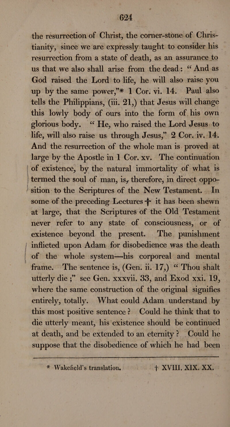 the resurrection of Christ, the corner-stone of. Chris- tianity, since we are expressly taught to consider his resurrection from a state of death, as an assurance to us that we also shall arise from the dead: “ And.as God raised the Lord: to life, he will also raise you up by the same power,”’* 1 Cor. vi. 14. Paul also tells the Philippians, (iii. 21,) that Jesus will change this lowly body of ours into the form of his own glorious body. ‘ He, who raised the Lord Jesus, to _ life, will-also raise us through. Jesus,” 2 Cor. iv. 14. And the resurrection of the whole man is. proved. at large by the Apostle in 1 Cor. xv. The continuation | of existence, by the natural immortality of what 1s termed the soul of man, is, therefore, in direct oppo- ‘ sition: to the Scriptures of the New Testament. In some of the preceding Lectures -~{ it has been shewn at large, that the Scriptures of the Old ‘Testament never refer to any state of consciousness, or of existence beyond the present. The punishment | inflicted upon Adam. for disobedience was the death of the whole system—his corporeal and mental frame. The sentence is, (Gen. 11..17,) “ Thou shalt utterly die ;” see Gen. xxxvil. 33, and Exod xxi. 19, where the same construction of the original signifies entirely, totally. What could Adam understand by this most positive sentence? Could he think that to die utterly meant, his existence should be continued at death, and be extended to an eternity? Could he suppose that the disobedience of which he had_ been * Wakefield's translation. + XVIII, XIX. XX.