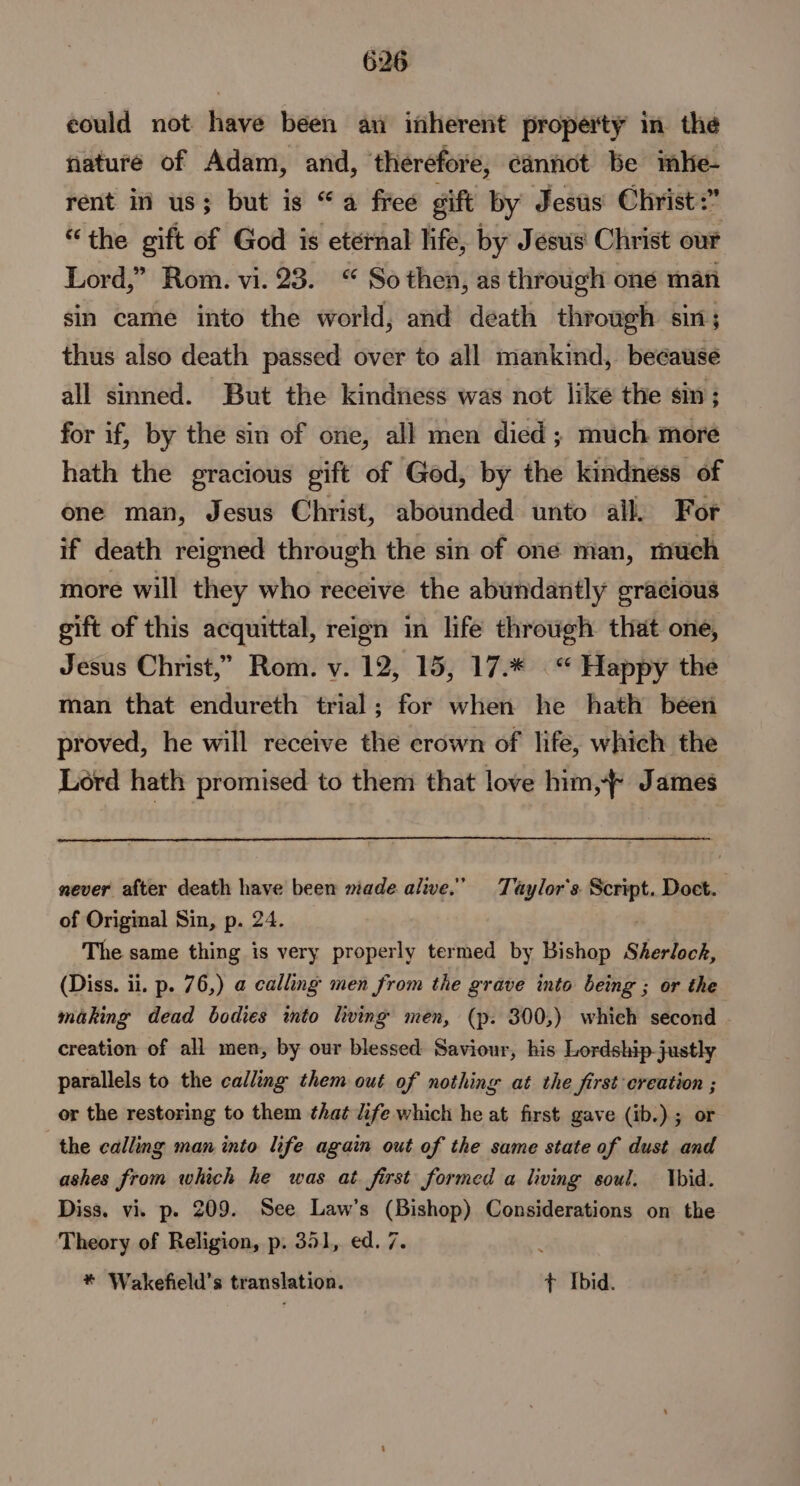 eould not have been au inherent property in the nature of Adam, and, therefore, cannot be mbe- rent in us; but is “a free gift by Jesus Christ:” “the gift of God is eternal life, by Jesus Christ our Lord,” Rom. vi. 23. “ So then, as through one man sin came into the world, and death through sin; thus also death passed over to all mankind, because all sinned. But the kindness was not like the sin ; for if, by the sin of one, all men died; much more hath the gracious gift of God, by the kindness of one man, Jesus Christ, abounded unto all. For if death reigned through the sin of one man, much more will they who receive the abundantly gracious gift of this acquittal, reign in life through that one, Jesus Christ,” Rom. v. 12, 15, 17.* “ Happy the man that endureth trial; for when he hath been proved, he will receive the crown of life, which the Lord hath promised to them that love him,-* James never after death have been made alive.” Taylor's. : hem Doct. of Origmal Sin, p. 24. The same thing is very properly termed by Bishop Sherlock, (Diss. ii. p. 76,) a calling men from the grave into being ; or the making dead bodies wmto hving men, (p. 300,) which second creation of all men, by our blessed Saviour, his Lordship-justly parallels to the calling them out of nothing at the first creation ; or the restoring to them that life which he at first gave (ib.); or the calling man into life again out of the same state of dust and ashes from which he was at. first formed a living soul. Ybid. Diss. vi. p. 209. See Law’s (Bishop) Considerations on the Theory of Religion, p. 351, ed. 7. * Wakefield’s translation. ¢ Ibid.