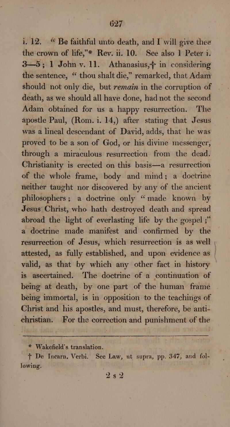 i. 12. “ Be faithful unto death, and I will give thee the crown of life,’* Rev. ii. 10. See also 1 Peter i. 3—5; 1 John v. 11. Athanasius, in considering the sentence, “ thou shalt die,” remarked, that Adam should not only die, but remain in the corruption of death, as we should all have done, had not the second Adam obtained for us a happy resurrection. The apostle Paul, (Rom. 1. 14,) after stating that Jesus was a lineal descendant of David, adds, that he was proved to be a son of God, or his divine messenger, through a miraculous resurrection from the dead. Christianity is erected on this basis—a resurrection of the whole frame, body and mind; a doctrine neither taught nor discovered by any of the ancient philosophers ; a doctrine only “made known by Jesus Christ, who hath destroyed death and spread abroad the light of everlasting life by the gospel ;” a doctrine made manifest and confirmed by the resurrection of Jesus, which resurrection is as well ; attested, as fully established, and upon evidence as : valid, as that by which any other fact in history | is ascertained. The doctrine of a continuation of being at death, by one part of the human frame being immortal, is in opposition to the teachings of Christ and his apostles, and must, therefore, be anti- _ christian. For the correction and punishment of the * Wakefield’s translation. + De Incarn, Verbi. See Law, ut supra, pp. 347, and fol- lowing. | 2s 2 aa