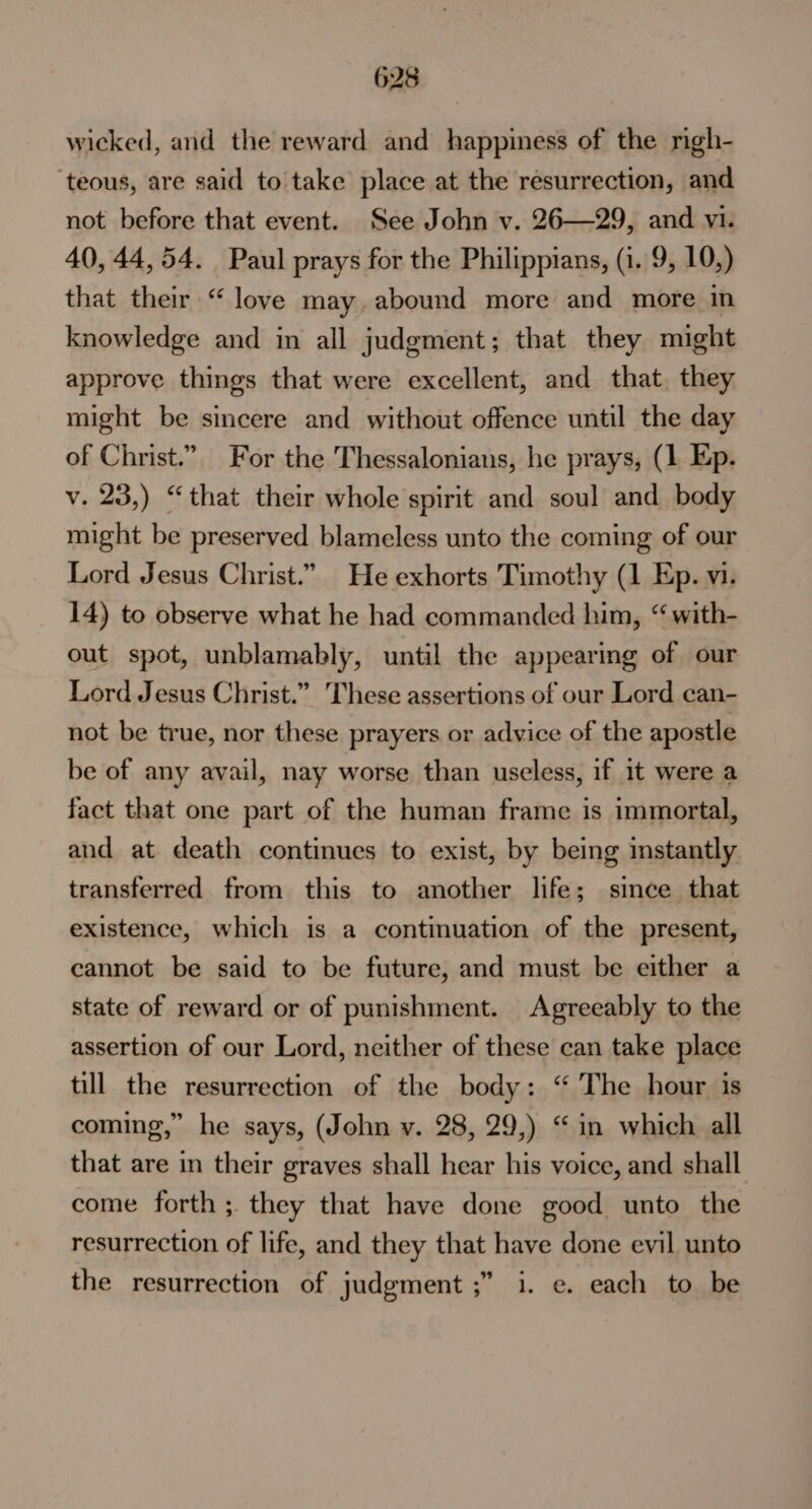 wicked, and the reward and happiness of the righ- teous, are said to take place at the resurrection, and not before that event. See John v. 26—29, and vi. 40, 44,54. Paul prays for the Philippians, (1. 9, 10,) that their “love may. abound more and more in knowledge and in all judgment; that they might approve things that were excellent, and that, they might be sincere and without offence until the day of Christ.”. For the Thessalonians, he prays, (1 Ep. v. 23,) “that their whole spirit and soul and body might be preserved blameless unto the coming of our Lord Jesus Christ.” He exhorts Timothy (1 Ep. vi. 14) to observe what he had commanded him, “ with- out spot, unblamably, until the appearing of our Lord Jesus Christ.” These assertions of our Lord can- not be true, nor these prayers or advice of the apostle be of any avail, nay worse than useless, if it were a fact that one part of the human frame is immortal, and at death continues to exist, by being instantly transferred from this to another life; since that existence, which is a continuation of the present, cannot be said to be future, and must be either a state of reward or of punishment. Agreeably to the assertion of our Lord, neither of these can take place till the resurrection of the body: “ The hour is coming,” he says, (John v. 28, 29,) “in which all that are in their graves shall hear his voice, and shall come forth; they that have done good unto the resurrection of life, and they that have done evil unto the resurrection of judgment ;” i. e. each to be